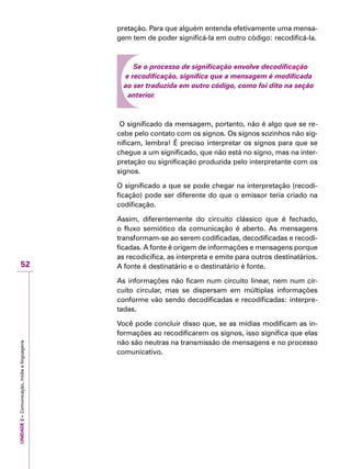 UNIDADE2–Comunicação,mídiaelinguagens
52
pretação. Para que alguém entenda efetivamente uma mensa-
gem tem de poder significá-la em outro código: recodificá-la.
Se o processo de significação envolve decodificação
e recodificação, significa que a mensagem é modificada
ao ser traduzida em outro código, como foi dito na seção
anterior.
O significado da mensagem, portanto, não é algo que se re-
cebe pelo contato com os signos. Os signos sozinhos não sig-
nificam, lembra! É preciso interpretar os signos para que se
chegue a um significado, que não está no signo, mas na inter-
pretação ou significação produzida pelo interpretante com os
signos.
O significado a que se pode chegar na interpretação (recodi-
ficação) pode ser diferente do que o emissor teria criado na
codificação.
Assim, diferentemente do circuito clássico que é fechado,
o fluxo semiótico da comunicação é aberto. As mensagens
transformam-se ao serem codificadas, decodificadas e recodi-
ficadas. A fonte é origem de informações e mensagens porque
as recodicifica, as interpreta e emite para outros destinatários.
A fonte é destinatário e o destinatário é fonte.
As informações não ficam num circuito linear, nem num cir-
cuito circular, mas se dispersam em múltiplas informações
conforme vão sendo decodificadas e recodificadas: interpre-
tadas.
Você pode concluir disso que, se as mídias modificam as in-
formações ao recodificarem os signos, isso significa que elas
não são neutras na transmissão de mensagens e no processo
comunicativo.
 