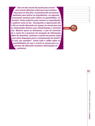 UNIDADE2––Comunicação,mídiaelinguagens
53
IMPORTANTE
Use um dos murais da escola para ensinar
uma receita deliciosa e fácil que você conhece.
Faça isso em três dias: no primeiro dia use apenas
desenhos para indicar os ingredientes; no segundo,
acrescente números para indicar as quantidades; no
terceiro, inclua palavras para nomear os ingredientes
e explicar como se faz. Acompanhe a repercussão dia-
a-dia na escola deixando um espaço no mural para que
os interessados deixem suas interpretações e comentá-
rios. Observe quem se interessou, o que foi comenta-
do e como foi o processo de recepção da informação.
Além de desenhos, números e escrita foi preciso ainda
uma outra linguagem para a compreensão da receita?
A oral, por exemplo? Anote tudo e reflita sobre as
possibilidades de usar o mural na escola para co-
municar de diferentes maneiras informações im-
portantes.
 