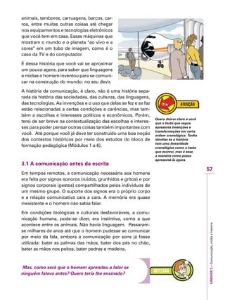 57
IMPORTANTEUNIDADE3–Comunicação,mídiaehistória
animais, tambores, carruagens, barcos, car-
ros, entre muitas outras coisas até chegar
nos equipamentos e tecnologias eletrônicos
que você tem em casa. Essas máquinas que
mostram o mundo e o planeta “ao vivo e a
cores” em um tubo de imagem, como é o
caso da TV e do computador.
É dessa história que você vai se aproximar
um pouco agora, para saber que linguagens
e mídias o homem inventou para se comuni-
car na construção do mundo: no seu devir.
A história da comunicação, é claro, não é uma história sepa-
rada da história das sociedades, das culturas, das linguagens,
das tecnologias. As invenções e o uso que delas se fez e se faz
estão relacionadas a certas condições e carências, mas tam-
bém a escolhas e interesses políticos e econômicos. Porém,
terei de ser breve na contextualização das escolhas e interes-
ses para poder pensar outras coisas também importantes com
você. Até porque você já deve ter construído uma boa noção
dos contextos históricos por meio dos estudos do bloco de
formação pedagógica (Módulos 1 a 6).
3.1 A comunicação antes da escrita
Em tempos remotos, a comunicação necessária aos homens
era feita por signos sonoros (ruídos, grunhidos e gritos) e por
signos corporais (gestos) compartilhados pelos indivíduos de
um mesmo grupo. O suporte dos signos era o próprio corpo
e a relação comunicativa cara a cara. A memória era quase
inexistente e o homem não sabia falar.
Em condições biológicas e culturais desfavoráveis, a comu-
nicação humana, pode-se dizer, era instintiva, como a que
acontece entre os animais. Não havia linguagem. Passaram-
se milhares de anos até que o homem pudesse se comunicar
por meio da fala, embora a comunicação por sons já fosse
utilizada: bater as palmas das mãos, bater dos pés no chão,
bater as mãos nos peitos, bater pedras e madeira.
Mas, como será que o homem aprendeu a falar se
ninguém falava antes? Quem teria lhe ensinado?
Quero deixar claro a você
que o texto que segue
apresenta invenções e
transformações em certa
ordem cronológica. Tenho
dúvidas se a história
tem uma linearidade
cronológica como o texto
que escrevi, mas é essa
a maneira como posso
apresentá-la agora.
 