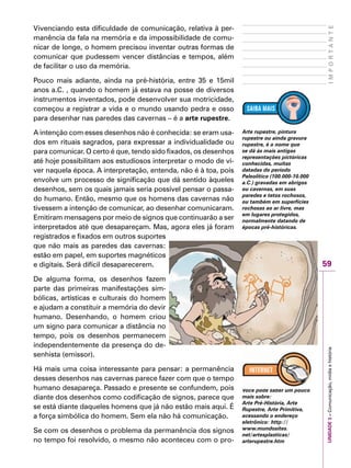 59
IMPORTANTEUNIDADE3–Comunicação,mídiaehistória
Vivenciando esta dificuldade de comunicação, relativa à per-
manência da fala na memória e da impossibilidade de comu-
nicar de longe, o homem precisou inventar outras formas de
comunicar que pudessem vencer distâncias e tempos, além
de facilitar o uso da memória.
Pouco mais adiante, ainda na pré-história, entre 35 e 15mil
anos a.C. , quando o homem já estava na posse de diversos
instrumentos inventados, pode desenvolver sua motricidade,
começou a registrar a vida e o mundo usando pedra e osso
para desenhar nas paredes das cavernas – é a arte rupestre.
A intenção com esses desenhos não é conhecida: se eram usa-
dos em rituais sagrados, para expressar a individualidade ou
para comunicar. O certo é que, tendo sido fixados, os desenhos
até hoje possibilitam aos estudiosos interpretar o modo de vi-
ver naquela época. A interpretação, entenda, não é à toa, pois
envolve um processo de significação que dá sentido àqueles
desenhos, sem os quais jamais seria possível pensar o passa-
do humano. Então, mesmo que os homens das cavernas não
tivessem a intenção de comunicar, ao desenhar comunicaram.
Emitiram mensagens por meio de signos que continuarão a ser
interpretados até que desapareçam. Mas, agora eles já foram
registrados e fixados em outros suportes
que não mais as paredes das cavernas:
estão em papel, em suportes magnéticos
e digitais. Será difícil desaparecerem.
De alguma forma, os desenhos fazem
parte das primeiras manifestações sim-
bólicas, artísticas e culturais do homem
e ajudam a constituir a memória do devir
humano. Desenhando, o homem criou
um signo para comunicar a distância no
tempo, pois os desenhos permanecem
independentemente da presença do de-
senhista (emissor).
Há mais uma coisa interessante para pensar: a permanência
desses desenhos nas cavernas parece fazer com que o tempo
humano desapareça. Passado e presente se confundem, pois
diante dos desenhos como codificação de signos, parece que
se está diante daqueles homens que já não estão mais aqui. É
a força simbólica do homem. Sem ela não há comunicação.
Se com os desenhos o problema da permanência dos signos
no tempo foi resolvido, o mesmo não aconteceu com o pro-
Arte rupestre, pintura
rupestre ou ainda gravura
rupestre, é o nome que
se dá às mais antigas
representações pictóricas
conhecidas, muitas
datadas do período
Paleolítico (100.000-10.000
a.C.) gravadas em abrigos
ou cavernas, em suas
paredes e tetos rochosos,
ou também em superfícies
rochosas ao ar livre, mas
em lugares protegidos,
normalmente datando de
épocas pré-históricas.
Você pode saber um pouco
mais sobre:
Arte Pré-História, Arte
Rupestre, Arte Primitiva,
acessando o endereço
eletrônico: http://
www.mundosites.
net/artesplasticas/
arterupestre.htm
 