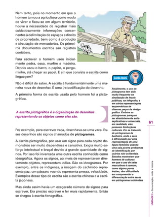 61
IMPORTANTEUNIDADE3–Comunicação,mídiaehistória
Nem tanto, pois no momento em que o
homem tomou a agricultura como modo
de viver e fixou-se em algum território,
houve a necessidade de registrar mais
cuidadosamente informações concer-
nentes à delimitação de espaços e direito
de propriedade, bem como à produção
e circulação de mercadorias. Os primei-
ros documentos escritos são registros
contábeis.
Para escrever o homem usou inicial-
mente pedra, osso, marfim e madeira.
Depois usou o barro, o papiro, o perga-
minho, até chegar ao papel. E em que consiste a escrita como
linguagem?
Não é difícil de saber. A escrita é fundamentalmente uma ma-
neira nova de desenhar. É uma (re)codificação do desenho.
A primeira forma de escrita usada pelo homem foi a picto-
gráfica.
A escrita pictográfica é a organização de desenhos
representando os objetos como eles são.
Por exemplo, para escrever vaca, desenhava-se uma vaca. Es-
ses desenhos são signos chamados de pictogramas.
A escrita pictográfica, por usar um signo para cada objeto de-
monstrou ser muito dispendiosa e cansativa. Exigia muito es-
forço intelectual e braçal devido à grande quantidade de sig-
nos. Por isso foi inventada uma outra escrita conhecida como
ideográfica. Agora os signos, ao invés de representarem dire-
tamente objetos, representam idéias. São os ideogramas. Por
exemplo, entre os indígenas, a imagem do cachimbo repre-
senta paz; um pássaro voando representa pressa, velocidade.
Exemplos desse tipo de escrita são a escrita chinesa e a escri-
ta japonesa.
Mas ainda assim havia um exagerado número de signos para
escrever. Era preciso escrever e ler mais rapidamente. Então
se chegou à escrita fonográfica.
Atualmente, o uso do
pictograma tem sido
muito frequente na
sinalização de locais
públicos, na infografia, e
em várias representações
esquemáticas de
diversas peças de design
gráfico. Embora os
pictogramas pareçam
ser absolutamente auto-
explicativos e universais,
em realidade, eles
possuem limitaçãoes
culturais. Em se tratando
de pictogramas de
banheiro, onde o sexo
é difrenciado por uma
representação de uma
figura feminina usando
uma saia,ocorre problemas
de identificação por
usários não-ocidentais.
Estudos mostraram que
homens de culturas
em que o uso de saias
masculinas é comum,
como alguns povos
árabes, têm dificuldade
em compreender a
diferenciação entre sexos
em pictogramas ocidentais
 