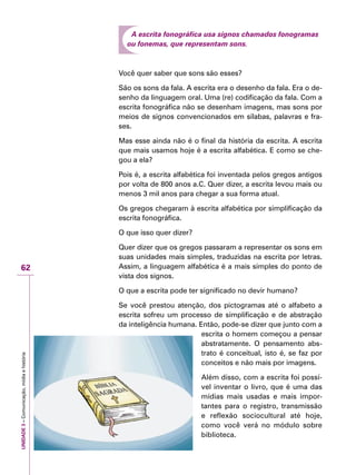 UNIDADE3–Comunicação,mídiaehistória
62
A escrita fonográfica usa signos chamados fonogramas
ou fonemas, que representam sons.
Você quer saber que sons são esses?
São os sons da fala. A escrita era o desenho da fala. Era o de-
senho da linguagem oral. Uma (re) codificação da fala. Com a
escrita fonográfica não se desenham imagens, mas sons por
meios de signos convencionados em sílabas, palavras e fra-
ses.
Mas esse ainda não é o final da história da escrita. A escrita
que mais usamos hoje é a escrita alfabética. E como se che-
gou a ela?
Pois é, a escrita alfabética foi inventada pelos gregos antigos
por volta de 800 anos a.C. Quer dizer, a escrita levou mais ou
menos 3 mil anos para chegar a sua forma atual.
Os gregos chegaram à escrita alfabética por simplificação da
escrita fonográfica.
O que isso quer dizer?
Quer dizer que os gregos passaram a representar os sons em
suas unidades mais simples, traduzidas na escrita por letras.
Assim, a linguagem alfabética é a mais simples do ponto de
vista dos signos.
O que a escrita pode ter significado no devir humano?
Se você prestou atenção, dos pictogramas até o alfabeto a
escrita sofreu um processo de simplificação e de abstração
da inteligência humana. Então, pode-se dizer que junto com a
escrita o homem começou a pensar
abstratamente. O pensamento abs-
trato é conceitual, isto é, se faz por
conceitos e não mais por imagens.
Além disso, com a escrita foi possí-
vel inventar o livro, que é uma das
mídias mais usadas e mais impor-
tantes para o registro, transmissão
e reflexão sociocultural até hoje,
como você verá no módulo sobre
biblioteca.
 