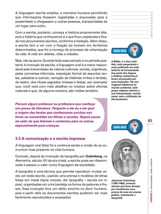 63
IMPORTANTEUNIDADE3–Comunicação,mídiaehistória
A linguagem escrita ampliou a memória humana permitindo
que informações ficassem registradas e arquivadas para a
posteridade e chegassem a outras pessoas, transportadas de
um lugar para outro.
Com a escrita, portanto, começa a história propriamente dita,
pois a história que conhecemos é a que ficou registrada e fixa-
da nos documentos escritos, conforme a tradição. Além disso,
a escrita tem a ver com a fixação do homem em territórios
determinados, que foi o começo do processo de urbanização
da vida. A vida em aldeias, vilas e cidades.
Mas, não se perca. Durante todo esse período e no período pos-
terior à invenção da escrita, a linguagem oral é a maior respon-
sável pela transmissão de valores culturais, sociais, cognitivos,
pelas conversas informais, exposição formal de assuntos (au-
las, palestras e outros), narração de histórias (mitos e lendas),
do teatro, dos rituais sagrados (missas e festas, por exemplo)
que, você verá com mais detalhes no módulo sobre oficinas
culturais e que, de alguma maneira, são mídias também.
Procure algum professor ou professora que conheça
um pouco de literatura. Pergunte a ele ou a ela qual
a origem das lendas que conhecemos escritas nos
livros ou convertidas em filmes e novelas. Depois pense
no valor do que falamos e contamos para os outros,
especialmente para crianças.
3.3 A comunicação e a escrita impressa
A linguagem oral (fala) foi e continua sendo o modo de se co-
municar mais presente na vida humana.
Contudo, depois da invenção da tipografia por Gutenberg, na
Alemanha, século XV da era cristã, a escrita pode ser dissemi-
nada e passou a valer como linguagem da sociedade.
A tipografia é uma técnica que permite reproduzir muitas ve-
zes um texto escrito, usando uma prensa e modelos de letras
feitas em metal (tipos móveis, daí tipografia – escrita em ti-
pos), organizadas em uma bandeja na forma de palavras e fra-
ses. Essa invenção teve um efeito enorme no devir humano,
pois a partir dela os documentos escritos puderam ser mais
facilmente reproduzidos e acessados.
A Bíblia, é o livro mais
lido, mais pesquisado e
mais publicado em toda
história da humanidade,
boa parte das línguas
e dialetos existentes já
foram alcançados por
suas traduções. Por sua
inegável influência no
mundo ocidental, cada
grupo religioso oferece a
sua interpretação, muitas
vezes, sem a utilização da
Hermenêutica.
Johannes Gutenberg
(1390-1468), inventor
alemão que ficou famoso
por transformar uma
prensa de uvas em prensa
gráfica, inventando a
tipografia.
 