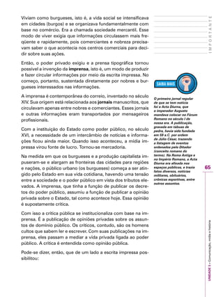65
IMPORTANTEUNIDADE3–Comunicação,mídiaehistória
Viviam como burgueses, isto é, a vida social se intensificava
em cidades (burgos) e se organizava fundamentalmente com
base no comércio. Era a chamada sociedade mercantil. Esse
modo de viver exigia que informações circulassem mais fre-
qüente e rapidamente, pois comerciantes e nobreza precisa-
vam saber o que acontecia nos centros comerciais para deci-
dir sobre suas ações.
Então, o poder privado exigiu e a prensa tipográfica tornou
possível a invenção da imprensa, isto é, um modo de produzir
e fazer circular informações por meio da escrita impressa. No
começo, portanto, sustentada diretamente por nobres e bur-
gueses interessados nas informações.
A imprensa é contemporânea do correio, inventado no século
XIV. Sua origem está relacionada aos jornais manuscritos, que
circulavam apenas entre nobres e comerciantes. Esses jornais
e outras informações eram transportados por mensageiros
profissionais.
Com a instituição do Estado como poder público, no século
XVI, a necessidade de um intercâmbio de notícias e informa-
ções ficou ainda maior. Quando isso aconteceu, a mídia im-
pressa virou fonte de lucro. Tornou-se mercadoria.
Na medida em que os burgueses e a produção capitalista im-
puseram-se e alargam as fronteiras das cidades para regiões
e nações, o público urbano (os burgueses) começa a ser atin-
gido pelo Estado em sua vida cotidiana, havendo uma tensão
entre a sociedade e o poder público em vista dos tributos ele-
vados. A imprensa, que tinha a função de publicar os decre-
tos do poder público, assumiu a função de publicar a opinião
privada sobre o Estado, tal como acontece hoje. Essa opinião
é supostamente crítica.
Com isso a crítica pública se institucionaliza com base na im-
prensa. É a publicação de opiniões privadas sobre os assun-
tos de domínio público. Os críticos, contudo, são os homens
cultos que sabem ler e escrever. Com suas publicações na im-
prensa, eles passam a mediar a vida privada ligada ao poder
público. A crítica é entendida como opinião pública.
Pode-se dizer, então, que de um lado a escrita impressa pos-
sibilitou:
O primeiro jornal regular
de que se tem notícia
foi a Acta Diurna, que
o imperador Augusto
mandava colocar no Fórum
Romano no século I de
nossa era. A publicação,
gravada em tábuas de
pedra, havia sido fundada
em 59 a.C. por ordem
de Júlio César, trazendo
a listagem de eventos
ordenados pelo Ditador
(conceito romano do
termo). Na Roma Antiga e
no Império Romano, a Acta
Diurna era afixada nos
espaços públicos, e trazia
fatos diversos, notícias
militares, obituários,
crônicas esportivas, entre
outros assuntos.
 