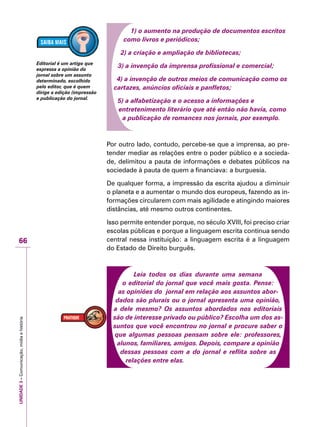 UNIDADE3–Comunicação,mídiaehistória
66
1) o aumento na produção de documentos escritos
como livros e periódicos;
2) a criação e ampliação de bibliotecas;
3) a invenção da imprensa profissional e comercial;
4) a invenção de outros meios de comunicação como os
cartazes, anúncios oficiais e panfletos;
5) a alfabetização e o acesso a informações e
entretenimento literário que até então não havia, como
a publicação de romances nos jornais, por exemplo.
Por outro lado, contudo, percebe-se que a imprensa, ao pre-
tender mediar as relações entre o poder público e a socieda-
de, delimitou a pauta de informações e debates públicos na
sociedade à pauta de quem a financiava: a burguesia.
De qualquer forma, a impressão da escrita ajudou a diminuir
o planeta e a aumentar o mundo dos europeus, fazendo as in-
formações circularem com mais agilidade e atingindo maiores
distâncias, até mesmo outros continentes.
Isso permite entender porque, no século XVIII, foi preciso criar
escolas públicas e porque a linguagem escrita continua sendo
central nessa instituição: a linguagem escrita é a linguagem
do Estado de Direito burguês.
Leia todos os dias durante uma semana
o editorial do jornal que você mais gosta. Pense:
as opiniões do jornal em relação aos assuntos abor-
dados são plurais ou o jornal apresenta uma opinião,
a dele mesmo? Os assuntos abordados nos editoriais
são de interesse privado ou público? Escolha um dos as-
suntos que você encontrou no jornal e procure saber o
que algumas pessoas pensam sobre ele: professores,
alunos, familiares, amigos. Depois, compare a opinião
dessas pessoas com a do jornal e reflita sobre as
relações entre elas.
Editorial é um artigo que
expressa a opinião do
jornal sobre um assunto
determinado, escolhido
pelo editor, que é quem
dirige a edição (impressão
e publicação do jornal.
 