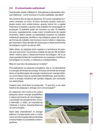67
IMPORTANTEUNIDADE3–Comunicação,mídiaehistória
3.4	 A comunicação audiovisual
Você já sabe, desde o Módulo 2 - Educadores e educandos: tem-
pos históricos - como funciona o mundo capitalista, não sabe?
Vou lembrar-lhe de alguns aspectos. O mundo capitalista fun-
ciona centrado no lucro. O lucro aumenta quanto mais pro-
dução existir com custos baixos: quanto menor for o capital
financeiro investido e quanto mais trabalho for empregado na
produção. O trabalho pode ser humano ou não. O trabalho
humano, supostamente, exige maior investimento de capital
financeiro. Assim sendo, os capitalistas investem no trabalho
intelectual (pesquisa científica e tecnológica) capaz de inven-
tar formas de trabalho não-humano (como robôs e máquinas,
por exemplo). Essa decisão foi chave para o desenvolvimento
tecnológico a partir do século XIX.
Além disso, as relações entre nações e a eminência de guer-
ras que ocorreram na primeira metade do século XX também
foram motivo para o desenvolvimento tecnológico. Há aí as
duas grandes fontes de investimento em pesquisa científica e
tecnológica no mundo: a indústria e o Estado bélico.
Mas em que tipo de pesquisa se investiu?
Principalmente na pesquisa energética, isto é, na descoberta
e invenção de fontes de energia. A busca de fontes de energia
levou à transformação de energia mecânica em energia elétri-
ca, como fazem hoje as conhecidas hidrelétricas, que transfor-
mam a energia mecânica (de quedas d’águas, por exemplo)
em eletricidade.
Imagino que você deve se perguntar, “o que tem a ver essa
história de pesquisa e energia com comunicação?”
Eu respondo: tem muito a ver, pois a
pesquisa sobre energia possibilitou
o desenvolvimento de tecnologias e
a produção de equipamentos como:
a televisão, o rádio, as impressoras
rotativas e outros, importantíssimos
na comunicação.
Você está entendendo? A energia
elétrica é fundamental para o modo
como as informações são produzidas
e transmitidas na sociedade contem-
porânea.
 