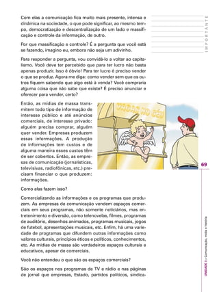 69
IMPORTANTEUNIDADE3–Comunicação,mídiaehistória
Com elas a comunicação fica muito mais presente, intensa e
dinâmica na sociedade, o que pode significar, ao mesmo tem-
po, democratização e descentralização de um lado e massifi-
cação e controle da informação, de outro.
Por que massificação e controle? É a pergunta que você está
se fazendo, imagino eu, embora não seja um adivinho.
Para responder a pergunta, vou convidá-lo a voltar ao capita-
lismo. Você deve ter percebido que para ter lucro não basta
apenas produzir. Isso é óbvio! Para ter lucro é preciso vender
o que se produz. Agora me diga: como vender sem que os ou-
tros fiquem sabendo que algo está à venda? Você compraria
alguma coisa que não sabe que existe? É preciso anunciar e
oferecer para vender, certo?
Então, as mídias de massa trans-
mitem todo tipo de informação de
interesse público e até anúncios
comerciais, de interesse privado:
alguém precisa comprar, alguém
quer vender. Empresas produzem
essas informações. A produção
de informações tem custos e de
alguma maneira esses custos têm
de ser cobertos. Então, as empre-
sas de comunicação (jornalísticas,
televisivas, radiofônicas, etc.) pre-
cisam financiar o que produzem:
informações.
Como elas fazem isso?
Comercializando as informações e os programas que produ-
zem. As empresas de comunicação vendem espaços comer-
ciais em seus programas, não somente noticiários, mas en-
tretenimento e diversão, como telenovelas, filmes, programas
de auditório, desenhos animados, programas musicais, jogos
de futebol, apresentações musicais, etc. Enfim, há uma varie-
dade de programas que difundem outras informações como
valores culturais, princípios éticos e políticos, conhecimentos,
etc. As mídias de massa são verdadeiros espaços culturais e
educativos, apesar de comerciais.
Você não entendeu o que são os espaços comerciais?
São os espaços nos programas de TV e rádio e nas páginas
de jornal que empresas, Estado, partidos políticos, sindica-
 