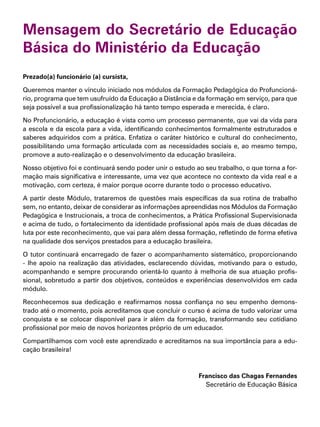 Mensagem do Secretário de Educação
Básica do Ministério da Educação
Prezado(a) funcionário (a) cursista,
Queremos manter o vínculo iniciado nos módulos da Formação Pedagógica do Profuncioná-
rio, programa que tem usufruído da Educação a Distância e da formação em serviço, para que
seja possível a sua profissionalização há tanto tempo esperada e merecida, é claro.
No Profuncionário, a educação é vista como um processo permanente, que vai da vida para
a escola e da escola para a vida, identificando conhecimentos formalmente estruturados e
saberes adquiridos com a prática. Enfatiza o caráter histórico e cultural do conhecimento,
possibilitando uma formação articulada com as necessidades sociais e, ao mesmo tempo,
promove a auto-realização e o desenvolvimento da educação brasileira.
Nosso objetivo foi e continuará sendo poder unir o estudo ao seu trabalho, o que torna a for-
mação mais significativa e interessante, uma vez que acontece no contexto da vida real e a
motivação, com certeza, é maior porque ocorre durante todo o processo educativo.
A partir deste Módulo, trataremos de questões mais específicas da sua rotina de trabalho
sem, no entanto, deixar de considerar as informações apreendidas nos Módulos da Formação
Pedagógica e Instrucionais, a troca de conhecimentos, a Prática Profissional Supervisionada
e acima de tudo, o fortalecimento da identidade profissional após mais de duas décadas de
luta por este reconhecimento, que vai para além dessa formação, refletindo de forma efetiva
na qualidade dos serviços prestados para a educação brasileira.
O tutor continuará encarregado de fazer o acompanhamento sistemático, proporcionando
- lhe apoio na realização das atividades, esclarecendo dúvidas, motivando para o estudo,
acompanhando e sempre procurando orientá-lo quanto à melhoria de sua atuação profis-
sional, sobretudo a partir dos objetivos, conteúdos e experiências desenvolvidos em cada
módulo.
Reconhecemos sua dedicação e reafirmamos nossa confiança no seu empenho demons-
trado até o momento, pois acreditamos que concluir o curso é acima de tudo valorizar uma
conquista e se colocar disponível para ir além da formação, transformando seu cotidiano
profissional por meio de novos horizontes próprio de um educador.
Compartilhamos com você este aprendizado e acreditamos na sua importância para a edu-
cação brasileira!
Francisco das Chagas Fernandes
Secretário de Educação Básica
 