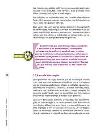 UNIDADE3–Comunicação,mídiaehistória
70
tos, movimentos sociais e até mesmo pessoas compram para
divulgar seus produtos, seus serviços, suas políticas, suas
idéias, suas reivindicações e sua imagem.
Por tudo isso, as mídias de massa são consideradas o Quarto
Poder. Sim, porque todas as informações que influenciam as
relações sociais passam por elas.
Esse poder não vem apenas porque produzem (manipulam?)
as informações, mas porque as mídias invadiram todos os es-
paços sociais (até mesmo a nossa casa), mostrando tudo a
todos. Isso tem efeitos e influências no pensamento, no co-
nhecimento e no comportamento das pessoas.
Considerando que as mídias são espaços culturais
e educativos e, ao mesmo tempo, são empresas
privadas que dependem da venda de seus produtos
para se manterem, você suspeitaria que as informações
que recebe delas podem ser influenciadas pela forma de
divulgação (imagens, sons, efeitos) e pelo interesse de
quem as financia (compra espaços comercias)? Escreva
por que motivos você suspeitaria ou não suspeitaria
disso.
3.5 A era da informação
Você percebeu na seção anterior que as tecnologias criadas
com base nos conhecimentos científicos sobre produção e
uso de energia possibilitaram chegar a múltiplos equipamen-
tos (máquina fotográfica, filmadora, projetor, televisão, rádio,
telefone e outros) que usam ao mesmo tempo múltiplas lin-
guagens (audiovisual), além de possibilitar que informações
cheguem ao mesmo tempo a multidões de pessoas.
Você deve ter notado, também, a velocidade das transforma-
ções na comunicação e no devir humano, com base nessas
tecnologias. Milhares de anos foram precisos até chegar a es-
crita impressa e, em cerca de duzentos anos, um verdadeiro
boom de tecnologia baseada na eletricidade permitiu a comu-
nicação a distância e instantânea, fazendo do planeta um úni-
 