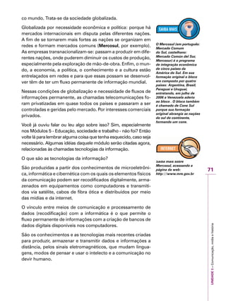 71
IMPORTANTEUNIDADE3–Comunicação,mídiaehistória
co mundo. Trata-se da sociedade globalizada.
Globalizada por necessidade econômica e política: porque há
mercados internacionais em disputa pelas diferentes nações.
A fim de se tornarem mais fortes as nações se organizam em
redes e formam mercados comuns (Mercosul, por exemplo).
As empresas transnacionalizam-se: passam a produzir em dife-
rentes nações, onde puderem diminuir os custos de produção,
especialmente pela exploração de mão-de-obra. Enfim, o mun-
do, a economia, a política, o conhecimento e a cultura estão
entrelaçados em redes e para que essas possam se desenvol-
ver têm de ter um fluxo permanente de informação mundial.
Nessas condições de globalização e necessidade de fluxos de
informações permanente, as chamadas telecomunicações fo-
ram privatizadas em quase todos os países e passaram a ser
controladas e geridas pelo mercado. Por interesses comerciais
privados.
Você já ouviu falar ou leu algo sobre isso? Sim, especialmente
nos Módulos 5 - Educação, sociedade e trabalho - não foi? Então
volte lá para lembrar alguma coisa que tenha esquecido, caso seja
necessário. Algumas idéias daquele módulo serão citadas agora,
relacionadas às chamadas tecnologias da informação.
O que são as tecnologias da informação?
São produzidas a partir dos conhecimentos de microeletrôni-
ca, informática e cibernética com os quais os elementos físicos
da comunicação podem ser recodificados digitalmente, arma-
zenados em equipamentos como computadores e transmiti-
dos via satélite, cabos de fibra ótica e distribuídos por meio
das mídias e da internet.
O vínculo entre meios de comunicação e processamento de
dados (recodificação) com a informática é o que permite o
fluxo permanente de informações com a criação de bancos de
dados digitais disponíveis nos computadores.
São os conhecimentos e as tecnologias mais recentes criadas
para produzir, armazenar e transmitir dados e informações a
distância, pelos sinais eletromagnéticos, que mudam lingua-
gens, modos de pensar e usar o intelecto e a comunicação no
devir humano.
O Mercosul (em português:
Mercado Comum
do Sul, castelhano:
Mercado Común del Sur,
Mercosur) é o programa
de integração econômica
de cinco países da
América do Sul. Em sua
formação original o bloco
era composto por quatro
paises: Argentina, Brasil,
Paraguai e Uruguai,
entretando, em julho de
2006 a Venezuela aderiu
ao bloco . O bloco também
é chamado de Cone Sul
porque sua formação
original abrangia as nações
do sul do continente,
formando um cone.
Saiba mais sobre
Mercosul, acessando a
página da web:
http://www.mre.gov.br
 