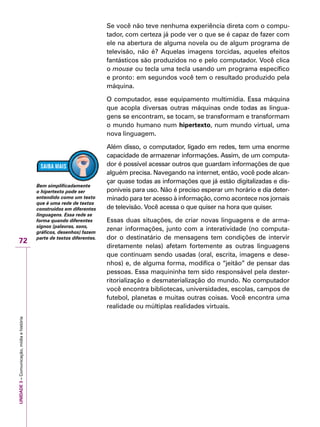 UNIDADE3–Comunicação,mídiaehistória
72
Se você não teve nenhuma experiência direta com o compu-
tador, com certeza já pode ver o que se é capaz de fazer com
ele na abertura de alguma novela ou de algum programa de
televisão, não é? Aquelas imagens torcidas, aqueles efeitos
fantásticos são produzidos no e pelo computador. Você clica
o mouse ou tecla uma tecla usando um programa específico
e pronto: em segundos você tem o resultado produzido pela
máquina.
O computador, esse equipamento multimídia. Essa máquina
que acopla diversas outras máquinas onde todas as lingua-
gens se encontram, se tocam, se transformam e transformam
o mundo humano num hipertexto, num mundo virtual, uma
nova linguagem.
Além disso, o computador, ligado em redes, tem uma enorme
capacidade de armazenar informações. Assim, de um computa-
dor é possível acessar outros que guardam informações de que
alguém precisa. Navegando na internet, então, você pode alcan-
çar quase todas as informações que já estão digitalizadas e dis-
poníveis para uso. Não é preciso esperar um horário e dia deter-
minado para ter acesso à informação, como acontece nos jornais
de televisão. Você acessa o que quiser na hora que quiser.
Essas duas situações, de criar novas linguagens e de arma-
zenar informações, junto com a interatividade (no computa-
dor o destinatário de mensagens tem condições de intervir
diretamente nelas) afetam fortemente as outras linguagens
que continuam sendo usadas (oral, escrita, imagens e dese-
nhos) e, de alguma forma, modifica o “jeitão” de pensar das
pessoas. Essa maquininha tem sido responsável pela dester-
ritorialização e desmaterialização do mundo. No computador
você encontra bibliotecas, universidades, escolas, campos de
futebol, planetas e muitas outras coisas. Você encontra uma
realidade ou múltiplas realidades virtuais.
Bem simplificadamente
o hipertexto pode ser
entendido como um texto
que é uma rede de textos
construídos em diferentes
linguagens. Essa rede se
forma quando diferentes
signos (palavras, sons,
gráficos, desenhos) fazem
parte de textos diferentes.
 