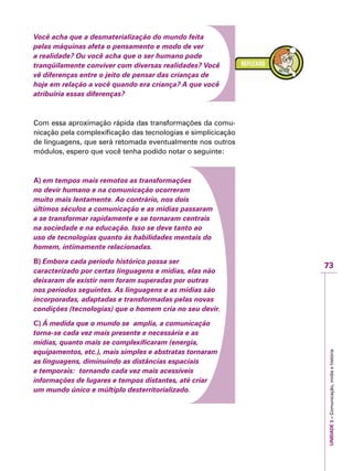 73
IMPORTANTEUNIDADE3–Comunicação,mídiaehistória
Você acha que a desmaterialização do mundo feita
pelas máquinas afeta o pensamento e modo de ver
a realidade? Ou você acha que o ser humano pode
tranqüilamente conviver com diversas realidades? Você
vê diferenças entre o jeito de pensar das crianças de
hoje em relação a você quando era criança? A que você
atribuiria essas diferenças?
Com essa aproximação rápida das transformações da comu-
nicação pela complexificação das tecnologias e simplicicação
de linguagens, que será retomada eventualmente nos outros
módulos, espero que você tenha podido notar o seguinte:
A) em tempos mais remotos as transformações
no devir humano e na comunicação ocorreram
muito mais lentamente. Ao contrário, nos dois
últimos séculos a comunicação e as mídias passaram
a se transformar rapidamente e se tornaram centrais
na sociedade e na educação. Isso se deve tanto ao
uso de tecnologias quanto às habilidades mentais do
homem, intimamente relacionadas.
B) Embora cada período histórico possa ser
caracterizado por certas linguagens e mídias, elas não
deixaram de existir nem foram superadas por outras
nos períodos seguintes. As linguagens e as mídias são
incorporadas, adaptadas e transformadas pelas novas
condições (tecnologias) que o homem cria no seu devir.
C) Á medida que o mundo se amplia, a comunicação
torna-se cada vez mais presente e necessária e as
mídias, quanto mais se complexificaram (energia,
equipamentos, etc.), mais simples e abstratas tornaram
as linguagens, diminuindo as distâncias espaciais
e temporais: tornando cada vez mais acessíveis
informações de lugares e tempos distantes, até criar
um mundo único e múltiplo desterritorializado.
 