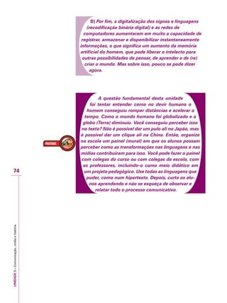 UNIDADE3–Comunicação,mídiaehistória
74
D) Por fim, a digitalização dos signos e linguagens
(recodificação binária digital) e as redes de
computadores aumentaram em muito a capacidade de
registrar, armazenar e disponibilizar instantaneamente
informações, o que significa um aumento da memória
artificial do homem, que pode liberar o intelecto para
outras possibilidades de pensar, de aprender e de (re)
criar o mundo. Mas sobre isso, pouco se pode dizer
agora.
A questão fundamental desta unidade
foi tentar entender como no devir humano o
homem conseguiu romper distâncias e acelerar o
tempo. Como o mundo humano foi globalizado e o
globo (Terra) diminuiu. Você conseguiu perceber isso
no texto? Não é possível dar um pulo ali no Japão, mas
é possível dar um clique ali na China. Então, organize
na escola um painel (mural) em que os alunos possam
perceber como as transformações nas linguagens e nas
mídias contribuíram para isso. Você pode fazer o painel
com colegas do curso ou com colegas da escola, com
os professores, incluindo-o como meio didático em
um projeto pedagógico. Use todas as linguagens que
puder, como num hipertexto. Depois, curta os alu-
nos aprendendo e não se esqueça de observar e
relatar todo o processo comunicativo.
 