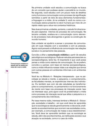 UNIDADE4–Comunicação,mídiaesociedade
76
Na primeira unidade você estudou a comunicação na busca
de um conceito que pudesse ajudar a percebê-la no mundo.
Na segunda, você estudou com um pouco mais de detalhes
como funciona a comunicação como processo de significação
semiótico a partir de dois de seus elementos fundamentais:
a linguagem e a mídia. Já na unidade 3, você viu como a co-
municação esteve presente no devir humano por meio de um
rápido relato que a situa nos contextos históricos.
Nas duas primeiras unidades, portanto, o estudo foi direciona-
do para aspectos internos do processo de comunicação. Na
terceira unidade, analisou-se a comunicação como elemen-
to de processos mais abrangentes e gerais na construção do
mundo humano.
Esta unidade vai ajudá-lo a pensar o processo de comunica-
ção em suas relações com a sociedade e com as pessoas.
Agora você pensará a influência da comunicação nas relações
sociais e no pensamento das pessoas.
Convido a olhar a comunicação midiática a partir de estudos
psicológicos e sociológicos. Pode ser estudos psicossociais ou
sociopsicológicos, tanto faz. O importante é que você possa
pensar a mídia como sistema de comunicação. Ou se preferir,
convido-o a pensar, com base em teorias sociopsicológicas,
como a mídia influencia nossas vidas e as relações que temos
com outras pessoas em ambientes informais e em ambientes
formais.
Você leu no Módulo 4 - Relações interpessoais - que na psi-
cologia se estuda a mente, o psiquismo, o comportamento,
as faculdades mentais, as experiências internas dos indivídu-
os. Viu também que com ela são estudadas as transforma-
ções no comportamento, no pensamento e no funcionamento
da mente com base nos processos de interação social. Isso
vai interessar aqui, pois agora você irá problematizar a mídia
como processo de interação social que afeta o psiquismo e o
comportamento dos indivíduos.
Por essa mesma razão, interessa lembrar o Módulo 5 - Educa-
ção, sociedade e trabalho - em que você deve ter aprendido
que na sociologia se estuda genericamente a vida social, anali-
sando os acontecimentos que ocorrem nas sociedades como,
por exemplo, a comunicação de massa e seus desdobramen-
tos. Você deve ter aprendido também que na sociologia se
estuda, além dos acontecimentos, as instituições sociais e sua
atuação na sociedade, como é o caso da mídia.
Comunicação midiática é
aquela que se realiza por
meio da e com a mídia.
 