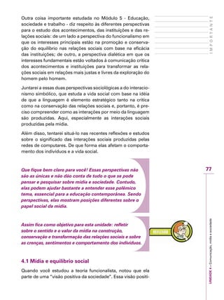 77
IMPORTANTEUNIDADE4–Comunicação,mídiaesociedade
Outra coisa importante estudada no Módulo 5 - Educação,
sociedade e trabalho - diz respeito às diferentes perspectivas
para o estudo dos acontecimentos, das instituições e das re-
lações sociais: de um lado a perspectiva do funcionalismo em
que os interesses principais estão na promoção e conserva-
ção do equilíbrio nas relações sociais com base na eficácia
das instituições; de outro, a perspectiva dialética em que os
interesses fundamentais estão voltados à comunicação crítica
dos acontecimentos e instituições para transformar as rela-
ções sociais em relações mais justas e livres da exploração do
homem pelo homem.
Juntarei a essas duas perspectivas sociológicas a do interacio-
nismo simbólico, que estuda a vida social com base na idéia
de que a linguagem é elemento estratégico tanto na crítica
como na conservação das relações sociais e, portanto, é pre-
ciso compreender como as interações por meio da linguagem
são produzidas. Aqui, especialmente as interações sociais
produzidas pela mídia.
Além disso, tentarei situá-lo nas recentes reflexões e estudos
sobre o significado das interações sociais produzidas pelas
redes de computares. De que forma elas afetam o comporta-
mento dos indivíduos e a vida social.
Que fique bem claro para você! Essas perspectivas não
são as únicas e não dão conta de tudo o que se pode
pensar e pesquisar sobre mídia e sociedade. Contudo,
elas podem ajudar bastante a entender esse polêmico
tema, essencial para a educação contemporânea. Sendo
perspectivas, elas mostram posições diferentes sobre o
papel social da mídia.
Assim fica como objetivo para esta unidade: refletir
sobre o sentido e o valor da mídia na construção,
conservação e transformação das relações sociais e sobre
as crenças, sentimentos e comportamento dos indivíduos.
4.1 Mídia e equilíbrio social
Quando você estudou a teoria funcionalista, notou que ela
parte de uma “visão positiva da sociedade”. Essa visão positi-
 