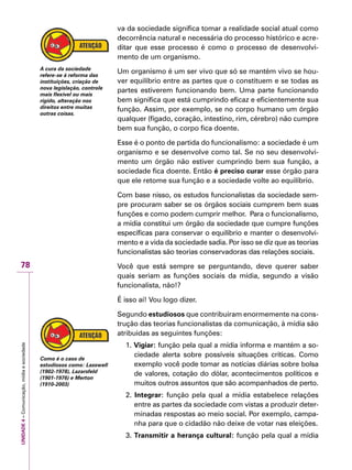 UNIDADE4–Comunicação,mídiaesociedade
78
va da sociedade significa tomar a realidade social atual como
decorrência natural e necessária do processo histórico e acre-
ditar que esse processo é como o processo de desenvolvi-
mento de um organismo.
Um organismo é um ser vivo que só se mantém vivo se hou-
ver equilíbrio entre as partes que o constituem e se todas as
partes estiverem funcionando bem. Uma parte funcionando
bem significa que está cumprindo eficaz e eficientemente sua
função. Assim, por exemplo, se no corpo humano um órgão
qualquer (fígado, coração, intestino, rim, cérebro) não cumpre
bem sua função, o corpo fica doente.
Esse é o ponto de partida do funcionalismo: a sociedade é um
organismo e se desenvolve como tal. Se no seu desenvolvi-
mento um órgão não estiver cumprindo bem sua função, a
sociedade fica doente. Então é preciso curar esse órgão para
que ele retome sua função e a sociedade volte ao equilíbrio.
Com base nisso, os estudos funcionalistas da sociedade sem-
pre procuram saber se os órgãos sociais cumprem bem suas
funções e como podem cumprir melhor. Para o funcionalismo,
a mídia constitui um órgão da sociedade que cumpre funções
específicas para conservar o equilíbrio e manter o desenvolvi-
mento e a vida da sociedade sadia. Por isso se diz que as teorias
funcionalistas são teorias conservadoras das relações sociais.
Você que está sempre se perguntando, deve querer saber
quais seriam as funções sociais da mídia, segundo a visão
funcionalista, não!?
É isso aí! Vou logo dizer.
Segundo estudiosos que contribuiram enormemente na cons-
trução das teorias funcionalistas da comunicação, à mídia são
atribuidas as seguintes funções:
1. Vigiar: função pela qual a mídia informa e mantém a so-
ciedade alerta sobre possíveis situações críticas. Como
exemplo você pode tomar as notícias diárias sobre bolsa
de valores, cotação do dólar, acontecimentos políticos e
muitos outros assuntos que são acompanhados de perto.
2. Integrar: função pela qual a mídia estabelece relações
entre as partes da sociedade com vistas a produzir deter-
minadas respostas ao meio social. Por exemplo, campa-
nha para que o cidadão não deixe de votar nas eleições.
3. Transmitir a herança cultural: função pela qual a mídia
A cura da sociedade
refere-se à reforma das
instituições, criação de
nova legislação, controle
mais flexível ou mais
rígido, alteração nos
direitos entre muitas
outras coisas.
Como é o caso de
estudiosos como: Lasswell
(1902-1978), Lazarsfeld
(1901-1976) e Merton
(1910-2003)
 