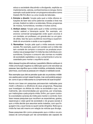 79
IMPORTANTEUNIDADE4–Comunicação,mídiaesociedade
educa a sociedade discutindo e divulgando, explícita ou
implicitamente, valores, conhecimentos e crenças. Como
exemplo você pode tomar um programa educativo como
Castelo Rá-Tim-Bum ou uma novela de televisão.
4. Entreter e divertir: função pela qual a mídia oferece si-
tuações de lazer tais como palavras cruzadas e tiras nos
jornais, futebol no rádio e na televisão, filmes, programas
de música, humorísticos, novelas e muitos outros.
5. Atribuir status: função pela qual a mídia contribui para
manter estável a hierarquia social. Por exemplo, um
anúncio comercial (propaganda) onde quem anuncia é
um cientista, um professor, um grande ator ou um gran-
de atleta. Isso faz que a audiência reconheça a superiori-
dade do anunciante e aceite a sua sugestão.
6. Normatizar: função pela qual a mídia executa normas
sociais. Por exemplo, quem em contato com a mídia não
tem vontade de comprar e consumir os produtos anun-
ciados nas propagandas? A mídia faz dos indivíduos con-
sumidores. Comprar e consumir são normas no modelo
de sociedade capitalista e o seu cumprimento é uma ne-
cessidade para manter o equilíbrio social.
Além dessas funções afirmativas, Lazarsfeld e Merton atribuem à
mídia uma função negativa ou disfunção que é a de narcotizar as
pessoas. Isso significa que a mídia imobiliza, embebeda, tonteia,
adormece, acomoda as pessoas em relação à realidade social.
Nos exemplos que citei se percebe quais são os produtos midiáti-
cos usados para cumprir essas funções, mas você poderia pergun-
tar: como é que a mídia acerta no cumprimento de suas funções?
Acerta com base em pesquisas psicossociais realizadas para
medir a eficácia e a eficiência de seus programas. Pesquisas
que investigam os efeitos da mídia na sociedade e que, nor-
malmente, são encomendadas por governos, por empresas,
por instituições e pela própria mídia. Enfim, por quem contro-
la a sociedade e precisa da mídia para manter o controle. Com
base nessas pesquisas que recolhem as expectativas, gostos,
esperanças e visão geral da sociedade e de grupos sociais é
que a mídia decide que assuntos serão tratados, com que lin-
guagem (ns), a que horas e a quem serão dirigidos. Note que a
mídia faz isso até mesmo em relação às notícias que divulga.
Essas pesquisas têm como pressuposto que a mídia e os pro-
cessos de comunicação por ela comandados são capazes de
 