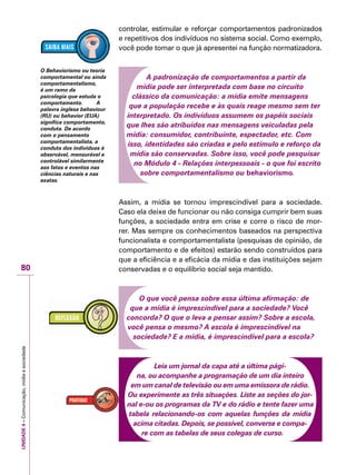UNIDADE4–Comunicação,mídiaesociedade
80
controlar, estimular e reforçar comportamentos padronizados
e repetitivos dos indivíduos no sistema social. Como exemplo,
você pode tomar o que já apresentei na função normatizadora.
A padronização de comportamentos a partir da
mídia pode ser interpretada com base no circuito
clássico da comunicação: a mídia emite mensagens
que a população recebe e às quais reage mesmo sem ter
interpretado. Os indivíduos assumem os papéis sociais
que lhes são atribuídos nas mensagens veiculadas pela
mídia: consumidor, contribuinte, espectador, etc. Com
isso, identidades são criadas e pelo estímulo e reforço da
mídia são conservadas. Sobre isso, você pode pesquisar
no Módulo 4 - Relações interpessoais - o que foi escrito
sobre comportamentalismo ou behaviorismo.
Assim, a mídia se tornou imprescindível para a sociedade.
Caso ela deixe de funcionar ou não consiga cumprir bem suas
funções, a sociedade entra em crise e corre o risco de mor-
rer. Mas sempre os conhecimentos baseados na perspectiva
funcionalista e comportamentalista (pesquisas de opinião, de
comportamento e de efeitos) estarão sendo construídos para
que a eficiência e a eficácia da mídia e das instituições sejam
conservadas e o equilíbrio social seja mantido.
O que você pensa sobre essa última afirmação: de
que a mídia é imprescindível para a sociedade? Você
concorda? O que o leva a pensar assim? Sobre a escola,
você pensa o mesmo? A escola é imprescindível na
sociedade? E a mídia, é imprescindível para a escola?
Leia um jornal da capa até a última pági-
na, ou acompanhe a programação de um dia inteiro
em um canal de televisão ou em uma emissora de rádio.
Ou experimente as três situações. Liste as seções do jor-
nal e-ou os programas da TV e do rádio e tente fazer uma
tabela relacionando-os com aquelas funções da mídia
acima citadas. Depois, se possível, converse e compa-
re com as tabelas de seus colegas de curso.
O Behaviorismo ou teoria
comportamental ou ainda
comportamentalismo,
é um ramo da
psicologia que estuda o
comportamento. A
palavra inglesa behaviour
(RU) ou behavior (EUA)
significa comportamento,
conduta. De acordo
com o pensamento
comportamentalista, a
conduta dos indivíduos é
observável, mensurável e
controlável similarmente
aos fatos e eventos nas
ciências naturais e nas
exatas.
 