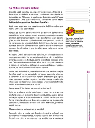 81
IMPORTANTEUNIDADE4–Comunicação,mídiaesociedade
4.2 Mídia e indústria cultural
Quando você estudou a perspectiva dialética no Módulo 5 -
Educação, sociedade e trabalho - conheceu a tendência es-
truturalista de Althusser e a crítica de Gramsci, não foi? Aqui
apresentarei uma outra tendência, conhecida como Teoria
Crítica da Sociedade ou Escola de Frankfurt.
Você quer saber por que essa tendência dialética é chamada
Teoria Crítica da Sociedade?
Porque os autores envolvidos com ela buscam conhecimen-
tos críticos, isto é, conhecimentos que ao mesmo tempo pos-
sibilitem compreender (conhecer) e transformar (agir) as rela-
ções sociais. Buscam conhecimentos que possam contribuir
na construção de uma sociedade de indivíduos livres e eman-
cipados. Buscam conhecimentos com os quais os indivíduos
possam decidir sobre o que é melhor para cada um e para a
sociedade.
Na Teoria Crítica da Sociedade, portanto, os teóricos reconhe-
cem que o modelo de sociedade capitalista não possibilita a
emancipação dos indivíduos, como explicitado na seção ante-
rior. Dentre as diversas análises feitas para compreender como
o poder e o controle se colocam e são exercidos nas relações
sociais, os teóricos críticos analisam a mídia.
Como os funcionalistas, eles reconhecem que a mídia cumpre
funções positivas na sociedade, como por exemplo, informar
e transmitir a herança cultural. Porém, entendem que a prin-
cipal função da mídia é negativa: a mídia cumpre uma função
ideológica ao disseminar na sociedade uma visão fetichizada,
mítica e ilusória da realidade social.
Como assim? Você quer saber mais sobre isso?
Olha, ao analisar a mídia, os teóricos críticos perceberam que
ela funciona com a mesma dinâmica industrial, que se carac-
teriza por ações e empreendimentos com os quais se trans-
forma matéria-prima em bens de consumo ou mercadoria.
Lembre-se, mercadoria é o que tem valor de troca e, portanto,
está à venda.
Mas que tipo de indústria seria a mídia?
Segundo eles, a mídia está ligada à indústria cultural, que
transforma conhecimentos, valores e gosto em mercadoria.
Os teóricos críticos perceberam que a mídia tem a função de
Vou preferir o nome Teoria
Crítica da Sociedade ao
nome Escola de Frankfurt
porque o primeiro é
mais abrangente e mais
significativo nesse estudo.
 