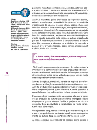 UNIDADE4–Comunicação,mídiaesociedade
82
produzir e massificar conhecimentos, opiniões, valores e gos-
tos padronizados, com vistas a atender aos interesses econô-
micos de uma sociedade centrada no mercado. Uma socieda-
de que transforma tudo em mercadoria.
Assim, a mídia faz a ponte entre todos os segmentos sociais,
criando e vendendo a necessidade de consumo por meio da
massificação de valores, crenças, idéias, gostos e tudo que
constitui a cultura. Essa massificação, você precisa entender,
consiste em disseminar informações anônimas na sociedade
como se fossem dirigidas a cada indivíduo isoladamente. Com
isso, inconscientemente, as pessoas assumem o comporta-
mento padrão produzido pela mídia e a cultura massificada
por ela. À medida que assumem o comportamento e cultura
da mídia, assumem a ideologia da sociedade de mercado e
passam a ver e viver a realidade social como a única possível
e válida. Estão sob controle.
A mídia, assim, é ao mesmo tempo positiva e negativa
para uma sociedade emancipada.
Ela é positiva porque sem ela as pessoas não teriam acesso a
informações e conhecimentos que são produzidos e transfor-
mados rapidamente na dinâmica social. Informações e conhe-
cimentos importantes para a vida das pessoas, sem os quais
elas não poderiam tomar decisões.
A mídia é negativa, entretanto, por ser um negócio e sobrevi-
ver da mercantilização ou comercialização daquilo que produz.
A mídia produz cultura e, para poder sobreviver, precisa nego-
ciar a sua produção com quem a financia. A mídia, portanto, é
controlada pelo mercado e produz cultura como mercadoria.
E porque atinge massivamente as pessoas, ela ganha espa-
ços de produção da cultura que caberiam a interações sociais
de pequenos grupos, como a família, a igreja e a escola, por
exemplo. Essa positividade e negatividade da mídia consti-
tuem a sua contradição.
Você já está se perguntando: como é que a mídia consegue ao
mesmo tempo informar, esclarecer e padronizar o comporta-
mento e a cultura das pessoas? De que forma isso é feito?
A mídia consegue isso tratando as pessoas como coisas e
Filmes
Os últimos rebeldes, 1992,
EUA, direção de Thomas
Carter – pense sobre mídia
e ideologia
2 filhos de Francisco, 2005,
Brasil, direção de Breno
Silveira – pense sobre
mídia e industria cultural
A rede, 1995, EUA, direção
de Irwin Winkler – pense
sobre computadores e
identidade humana
Músicas
Computadores fazem arte,
de Chico Science
Kid Vinil, de Zeca Baleiro
 
