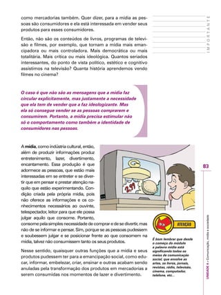 83
IMPORTANTEUNIDADE4–Comunicação,mídiaesociedade
como mercadorias também. Quer dizer, para a mídia as pes-
soas são consumidores e ela está interessada em vender seus
produtos para esses consumidores.
Então, não são os conteúdos de livros, programas de televi-
são e filmes, por exemplo, que tornam a mídia mais eman-
cipadora ou mais controladora. Mais democrática ou mais
totalitária. Mais crítica ou mais ideológica. Quantos seriados
interessantes, do ponto de vista político, estético e cognitivo
assistimos na televisão? Quanta história aprendemos vendo
filmes no cinema?
O caso é que não são as mensagens que a mídia faz
circular explicitamente, mas justamente a necessidade
que ela tem de vender que a faz ideologizante. Mas
ela só consegue vender se as pessoas comprarem e
consumirem. Portanto, a mídia precisa estimular não
só o comportamento como também a identidade de
consumidores nas pessoas.
A mídia, como indústria cultural, então,
além de produzir informações produz
entretenimento, lazer, divertimento,
encantamento. Essa produção é que
adormece as pessoas, que estão mais
interessadas em se entreter e se diver-
tir que em pensar e prestar atenção na-
quilo que estão experimentando. Con-
dição criada pela própria mídia, pois
não oferece as informações e os co-
nhecimentos necessários ao ouvinte,
telespectador, leitor para que ele possa
julgar aquilo que consome. Portanto,
consomepelasimplesnecessidadedecompraredesedivertir,mas
não de se informar e pensar. Sim, porque se as pessoas pudessem
e soubessem julgar e se posicionar frente ao que consomem na
mídia, talvez não consumissem tanto os seus produtos.
Nesse sentido, quaisquer outras funções que a mídia e seus
produtos pudessem ter para a emancipação social, como edu-
car, informar, embelezar, criar, ensinar e outras acabam sendo
anuladas pela transformação dos produtos em mercadorias a
serem consumidas nos momentos de lazer e divertimento.
É bom lembrar que desde
o começo do módulo
a palavra mídia está
significando todos os
meios de comunicação
social, que envolve as
artes, os livros, jornais,
revistas, rádio, televisão,
cinema, computador,
telefone, etc...
 