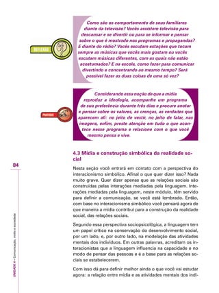 UNIDADE4–Comunicação,mídiaesociedade
84
Como são os comportamento de seus familiares
diante da televisão? Vocês assistem televisão para
descansar e se divertir ou para se informar e pensar
sobre o que é mostrado nos programas e propagandas?
E diante do rádio? Vocês escutam estações que tocam
sempre as músicas que vocês mais gostam ou vocês
escutam músicas diferentes, com as quais não estão
acostumados? E na escola, como fazer para comunicar
divertindo e concentrando ao mesmo tempo? Será
possível fazer as duas coisas de uma só vez?
Considerando essa noção de que a mídia
reproduz a ideologia, acompanhe um programa
de sua preferência durante três dias e procure anotar
e pensar sobre os valores, as crenças, as verdades que
aparecem ali: no jeito de vestir, no jeito de falar, nas
imagens, enfim, preste atenção em tudo o que acon-
tece nesse programa e relacione com o que você
mesmo pensa e vive.
4.3 Mídia e construção simbólica da realidade so-
cial
Nesta seção você entrará em contato com a perspectiva do
interacionismo simbólico. Afinal o que quer dizer isso? Nada
muito grave. Quer dizer apenas que as relações sociais são
construídas pelas interações mediadas pela linguagem. Inte-
rações mediadas pela linguagem, neste módulo, têm servido
para definir a comunicação, se você está lembrado. Então,
com base no interacionismo simbólico você pensará agora de
que maneira a mídia contribui para a construção da realidade
social, das relações sociais.
Segundo essa perspectiva sociopsicológica, a linguagem tem
um papel crítico na conservação do desenvolvimento social,
por um lado, e, por outro lado, na modelação das atividades
mentais dos indivíduos. Em outras palavras, acreditam os in-
teracionistas que a linguagem influencia na capacidade e no
modo de pensar das pessoas e é a base para as relações so-
ciais se estabelecerem.
Com isso dá para definir melhor ainda o que você vai estudar
agora: a relação entre mídia e as atividades mentais dos indi-
 
