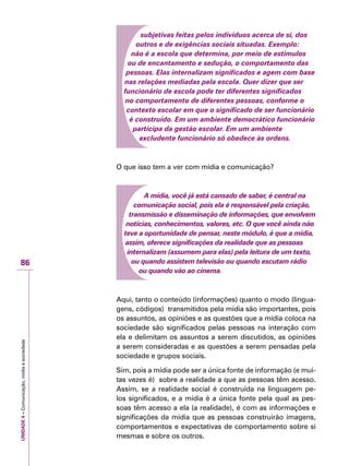 UNIDADE4–Comunicação,mídiaesociedade
86
subjetivas feitas pelos indivíduos acerca de si, dos
outros e de exigências sociais situadas. Exemplo:
não é a escola que determina, por meio de estímulos
ou de encantamento e sedução, o comportamento das
pessoas. Elas internalizam significados e agem com base
nas relações mediadas pela escola. Quer dizer que ser
funcionário de escola pode ter diferentes significados
no comportamento de diferentes pessoas, conforme o
contexto escolar em que o significado de ser funcionário
é construído. Em um ambiente democrático funcionário
participa da gestão escolar. Em um ambiente
excludente funcionário só obedece às ordens.
O que isso tem a ver com mídia e comunicação?
A mídia, você já está cansado de saber, é central na
comunicação social, pois ela é responsável pela criação,
transmissão e disseminação de informações, que envolvem
notícias, conhecimentos, valores, etc. O que você ainda não
teve a oportunidade de pensar, neste módulo, é que a mídia,
assim, oferece significações da realidade que as pessoas
internalizam (assumem para elas) pela leitura de um texto,
ou quando assistem televisão ou quando escutam rádio
ou quando vão ao cinema.
Aqui, tanto o conteúdo (informações) quanto o modo (lingua-
gens, códigos) transmitidos pela mídia são importantes, pois
os assuntos, as opiniões e as questões que a mídia coloca na
sociedade são significados pelas pessoas na interação com
ela e delimitam os assuntos a serem discutidos, as opiniões
a serem consideradas e as questões a serem pensadas pela
sociedade e grupos sociais.
Sim, pois a mídia pode ser a única fonte de informação (e mui-
tas vezes é) sobre a realidade a que as pessoas têm acesso.
Assim, se a realidade social é construída na linguagem pe-
los significados, e a mídia é a única fonte pela qual as pes-
soas têm acesso a ela (a realidade), é com as informações e
significações da mídia que as pessoas construirão imagens,
comportamentos e expectativas de comportamento sobre si
mesmas e sobre os outros.
 