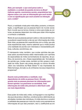 87
IMPORTANTEUNIDADE4–Comunicação,mídiaesociedade
Note, por exemplo: o que você pensa sobre a
realidade e a verdade da questão da terra no Brasil
(reforma agrária, movimentos sociais, proprietários) tem
alguma coisa a ver com as informações que você recebe
e com as significações que você constrói na interação
com a mídia?
Pois é, a realidade criada pela mídia afeta, portanto, a interpre-
tação, a significação que as pessoas fazem do mundo social.
Num mundo que se tornou imenso e único para todas as cul-
turas, as pessoas dependem da mídia para obter informações
e conhecer a realidade.
Muito do que as pessoas pensam sobre a vida social elas nun-
ca puderam experimentar a não ser por informações da mídia.
Quer dizer, as pessoas têm experiências com a mídia, que são
suas experiências reais, mesmo sabendo que a mídia produz
uma realidade de acordo com interesses e necessidades polí-
ticas, culturais, econômicas, etc.
É interessante notar, também, que muitas opiniões das pes-
soas sobre acontecimentos estão relacionadas com opiniões
de especialistas da mídia (comentadores de esportes, de po-
lítica, de economia, etc.). Esses especialistas são formadores
de opinião que, muitas vezes, também só têm acesso à reali-
dade da mídia. Quem não presta atenção no irônico Arnaldo
Jabor nos noticiários da Rede Globo? E nas impressões da
Hebe Camargo, do Leão ou do Jô Soares nos seus respectivos
programas?
Quanto mais problemática a realidade, mais
dependentes da mídia as pessoas ficam. Ou seja,
quanto mais as pessoas precisam ter informações para
formar opinião e se posicionar na sociedade, mais
informações da mídia elas precisam e dela ficam cada
vez mais dependentes.
Esse poder da mídia está, então, na linguagem e nos significa-
dos que ela produz e distribui, condicionando e delimitando as
atividades mentais dos indivíduos. A mídia domina e constrói
a realidade das pessoas por meio do modo como apresenta as
informações de que elas precisam, isto é, codificando-as em
 