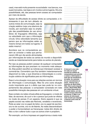 89
IMPORTANTEUNIDADE4–Comunicação,mídiaesociedade
casa), mas está muito presente na sociedade: nos bancos, nos
supermercados, nas lojas e em muitos outros lugares. Há uma
possibilidade, até, das pessoas terem acesso ao computador
por meio da escola.
Apesar da dificuldade de acesso direto ao computador, o in-
teressante é que ele tem afetado os
outros meios de comunicação, seja na
criação estética (veja uma abertura de
novela, por exemplo) seja na amplia-
ção das possibilidades de uso simul-
tâneo de linguagens diferentes, seja
na velocidade com que a informação
circula. Uma velocidade tamanha que
parece que as informações estão ao
mesmo tempo em todos os lugares. E
estão mesmo!
Acontece que os computadores po-
dem se conectar a redes que perma-
necem 24h por dia sendo alimentadas
por informações de todos os cantos do mundo e disponibili-
zando-as instantaneamente para todos os cantos do planeta.
Por isso as pessoas podem acessar de qualquer computador
as informações de que precisam no momento mais adequa-
do. Elas podem escolher as notícias que interessam acessar e
comentá-las. Comentário que fica também instantaneamente
disponível na rede, o que dinamiza a interpretação e a cons-
trução coletiva de significados para as informações.
Essa é uma situação nova para as relações sociais em termos
de informação e comunicação. Mas há uma outra situação
muito importante que é o efeito que isso pode ter no com-
portamento das pessoas: o computador conectado em rede
possibilita interação das pessoas em um ambiente virtual.
Esse contato via redes virtuais afeta as linguagens: o modo de
falar, de escrever, de ouvir e ler e parece que pode ter efeitos
no modo de pensar. É um aspecto. Outro aspecto é que os
papéis sociais nas redes são flexíveis, versáteis e reversíveis.
Pode-se estar ora no papel de leitor, ora no papel de escritor;
ora no de ouvinte, ora no de falante. As redes descentralizam
o poder e horizontalizam as hierarquias: todos têm direito de
fato a criar e alterar tudo o que os outros criam e propõem.
Por exemplo: um livro impresso em papel tornou o texto mais
A Internet é uma rede
de redes em escala
mundial de milhões de
computadores que permite
o acesso a informações e
todo tipo de transferência
de dados. Ao contrário
do que normalmente se
pensa , Internet não é
sinônimo de World Wide
Web. Esta é parte daquela,
sendo a World Wide Web,
que utiliza hipermídia na
formação básica, um dos
muitos serviços oferecidos
na Internet. A Web é um
sistema de informação
mais recente que emprega
a Internet como meio de
transmissão.
 