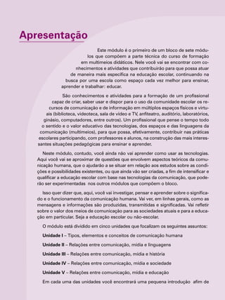 Apresentação
Este módulo é o primeiro de um bloco de sete módu-
los que compõem a parte técnica do curso de formação
em multimeios didáticos. Nele você vai se encontrar com co-
nhecimentos e atividades que contribuirão para que possa atuar
de maneira mais específica na educação escolar, continuando na
busca por uma escola como espaço cada vez melhor para ensinar,
aprender e trabalhar: educar.
São conhecimentos e atividades para a formação de um profissional
capaz de criar, saber usar e dispor para o uso da comunidade escolar os re-
cursos de comunicação e de informação em múltiplos espaços físicos e virtu-
ais (biblioteca, videoteca, sala de vídeo e TV, anfiteatro, auditório, laboratórios,
ginásio, computadores, entre outros). Um profissional que pense o tempo todo
o sentido e o valor educativo das tecnologias, dos espaços e das linguagens da
comunicação (multimeios), para que possa, efetivamente, contribuir nas práticas
escolares participando, com professores e alunos, na construção das mais interes-
santes situações pedagógicas para ensinar e aprender.
Neste módulo, contudo, você ainda não vai aprender como usar as tecnologias.
Aqui você vai se aproximar de questões que envolvem aspectos teóricos da comu-
nicação humana, que o ajudarão a se situar em relação aos estudos sobre as condi-
ções e possibilidades existentes, ou que ainda vão ser criadas, a fim de intensificar e
qualificar a educação escolar com base nas tecnologias da comunicação, que pode-
rão ser experimentadas nos outros módulos que compõem o bloco.
Isso quer dizer que, aqui, você vai investigar, pensar e aprender sobre o significa-
do e o funcionamento da comunicação humana. Vai ver, em linhas gerais, como as
mensagens e informações são produzidas, transmitidas e significadas. Vai refletir
sobre o valor dos meios de comunicação para as sociedades atuais e para a educa-
ção em particular. Seja a educação escolar ou não-escolar.
O módulo está dividido em cinco unidades que focalizam os seguintes assuntos:
Unidade I – Tipos, elementos e conceitos de comunicação humana
Unidade II – Relações entre comunicação, mídia e linguagens
Unidade III – Relações entre comunicação, mídia e história
Unidade IV – Relações entre comunicação, mídia e sociedade
Unidade V – Relações entre comunicação, mídia e educação
Em cada uma das unidades você encontrará uma pequena introdução afim de
 