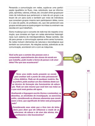 91
IMPORTANTEUNIDADE4–Comunicação,mídiaesociedade
Pensando a comunicação em redes, supõe-se uma partici-
pação igualitária no fluxo, mas, sobretudo, que as informa-
ções, opiniões, valores, críticas, etc. circulam entre grupos por
meio de indivíduos que pertencem a mais de um grupo e as
levam de um para outro e também por meio de indivíduos
que conectam grupos mesmo sem participarem deles, como
é o caso do padre, do professor, etc, que não pertencem aos
grupos sociais para os quais pregam na missa ou ensinam nas
escolas em que trabalham.
Outra mudança que o conceito de rede traz diz respeito à tra-
dução, que consiste em ligar em redes elementos heterogê-
neos num sistema de interdependência. Nesse sentido, não
dá para pensar a comunicação apenas entre seres humanos.
As redes incluem elementos da natureza e tecnológicos que
também se comunicam. As relações sociais, sobretudo as de
comunicação, acontecem em e com as máquinas.
Você acha que o contato das pessoas com o
computador, especialmente dos alunos da escola em
que trabalha, pode mudar a forma de pensar e de viver
deles? Por que isso aconteceria?
Tome uma mídia muito presente na escola
para analisar sob o ponto de vista psicossocial:
o livro didático. Pode ser de qualquer matéria. Ou,
se preferir, pode analisar um dos módulos deste cur-
so técnico de formação dos funcionários da educa-
ção. Pode ser este mesmo que você tem nas mãos ou
o que você mais gostou até agora.
Analisando a linguagem escrita (forma e conteúdos), os
desenhos, as atividades de investigação, os exercícios,
enfim, considerando os diversos elementos que consti-
tuem o livro, que significado de leitor está pressuposto
nele?
Considerando essa visão que o livro tem do leitor,
daria para dizer que ele influencia o modo de se
relacionar, de educar e de viver dos alunos, dos
professores e dos funcionários?
 