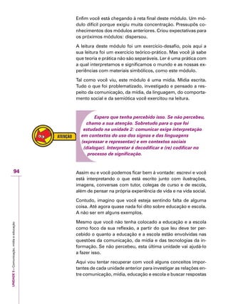 UNIDADE5–Comunicação,mídiaeeducação
94
Enfim você está chegando à reta final deste módulo. Um mó-
dulo difícil porque exigiu muita concentração. Pressupôs co-
nhecimentos dos módulos anteriores. Criou expectativas para
os próximos módulos: dispersou.
A leitura deste módulo foi um exercício-desafio, pois aqui a
sua leitura foi um exercício teórico-prático. Mas você já sabe
que teoria e prática não são separáveis. Ler é uma prática com
a qual interpretamos e significamos o mundo e as nossas ex-
periências com materiais simbólicos, como este módulo.
Tal como você viu, este módulo é uma mídia. Mídia escrita.
Tudo o que foi problematizado, investigado e pensado a res-
peito da comunicação, da mídia, da linguagem, do comporta-
mento social e da semiótica você exercitou na leitura.
Espero que tenha percebido isso. Se não percebeu,
chamo a sua atenção. Sobretudo para o que foi
estudado na unidade 2: comunicar exige interpretação
em contextos do uso dos signos e das linguagens
(expressar e representar) e em contextos sociais
(dialogar). Interpretar é decodificar e (re) codificar no
processo de significação.
Assim eu e você podemos ficar bem à vontade: escrevi e você
está interpretando o que está escrito junto com ilustrações,
imagens, conversas com tutor, colegas de curso e de escola,
além de pensar na própria experiência de vida e na vida social.
Contudo, imagino que você esteja sentindo falta de alguma
coisa. Até agora quase nada foi dito sobre educação e escola.
A não ser em alguns exemplos.
Mesmo que você não tenha colocado a educação e a escola
como foco da sua reflexão, a partir do que leu deve ter per-
cebido o quanto a educação e a escola estão envolvidas nas
questões da comunicação, da mídia e das tecnologias da in-
formação. Se não percebeu, esta última unidade vai ajudá-lo
a fazer isso.
Aqui vou tentar recuperar com você alguns conceitos impor-
tantes de cada unidade anterior para investigar as relações en-
tre comunicação, mídia, educação e escola e buscar respostas
 
