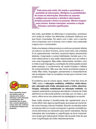 UNIDADE5–Comunicação,mídiaeeducação
96
Tudo passa pela mídia. Ela amplia a quantidade e a
qualidade de informações. Multiplica as possibilidades
de acesso às informações. Diversifica os suportes
e códigos para armazenar e distribuir informações.
Sintetiza passado e futuro no presente. Oferece imagens
reais/virtuais. Acelera interações. Incentiva a criação.
Antecipa e pluraliza significações.
Isso tudo, guardadas as diferenças e proporções, aconteceu
com todas as mídias nos diferentes contextos históricos em
que foram inventadas. Foi assim com a fala; com a escrita;
com a imprensa; com o cinema; com o rádio; com a televisão
e agora com o computador.
Cada uma dessas mídias produziu e continua a produzir efeitos
na cultura e no devir humano, como você notou nas unidades
3 e 4, especialmente: memória, raciocínio lógico, pensamento
abstrato, imaginação e outras habilidades mentais que o ho-
mem desenvolveu e que estão relacionadas com as mídias e
com suas linguagens. Mas estão relacionados, também, com
a mídia e suas linguagens, a aceitação de certos papéis sociais
pelas pessoas, o cumprimento de certas funções e hábitos
de comportamento. Não que isso tenha acontecido graças à
mídia. Mas mídia, linguagem, pensamento e comportamento
não se separam mais no complexo mundo que o homem vem
construindo.
O problema que se coloca agora, desde o final dos anos de
1980, sobre a educação mediática, midiática, mídia-educa-
ção, educação pela mídia, educação para a mídia, educomu-
nicação, educação mediatizada ou educação mediada, diz
respeito justamente à presença abundante e intensa da mídia
eletrônica na vida social pública e privada, por um lado e, por
outro, refere-se ao seu potencial uso pedagógico na escola.
Essa mídia recente é transformada tão rapidamente que é
muito difícil reter alguma significação que possa ser transmiti-
da como herança cultural imediata. Quando os estudos sobre
a presença dela no mundo começaram a ganhar consistência,
novos elementos se colocaram para serem estudados. Novas
interações são inventadas e a significação se torna imprevisí-
vel e quase que inalcançável. Quase não se pode mais do que
viver a significação da mídia instantaneamente.
Essas expressões variam
nos estudos sobre as
relações entre mídia e
educação e entre educação
e comunicação. São
expressões que às vezes
têm o mesmo significado e
outras vezes não, conforme
os diferentes enfoques das
pesquisas.
 