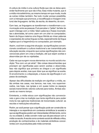UNIDADE5–Comunicação,mídiaeeducação
97
IMPORTANTE
A cultura da mídia é uma cultura fluida que não se deixa apre-
ender facilmente por que não é fixa. Essa mídia mutante, que é
a mídia microeletrônica, ao mesmo tempo em que muda, muda
as outras mídias também. Faz tudo mudar porque possibilita,
com a interação que promove, a recodificação e mixagem (mis-
tura) das linguagens: da fala, da escrita, do desenho, do som.
Com isso, as linguagens se transformam e transformam a co-
municação entre as pessoas. É só perceber o “jeitão” de falar de
quem interage com a mídia: falam palavras e frases incomple-
tas e abreviadas, tal como usam em um chat no computador;
fazem da língua materna uma língua híbrida ao mixar palavras
e expressões de outras línguas na fala, especialmente da língua
inglesa que é a hegemônica no computador, por exemplo.
Assim, você tem a seguinte situação: as significações conven-
cionais constituem a cultura tradicional a ser transmitida pela
educação escolar, enquanto que outras significações não con-
vencionais põem em crise a tradição, até que sejam aceitas e
absorvidas por ela ou rejeitadas.
Cada vez que surgem novos elementos no mundo social a tra-
dição “fica com um pé atrás”. São coisas desconhecidas que
precisam ser significadas para serem aceitas e absorvidas.
Isso não significa que primeiro se chegue a um significado
para depois aceitar, mas quer dizer que ao significar se aceita.
O envolvimento e a disposição, a busca da significação é um
passo da aceitação.
Apesar das dificuldades da tradição em significar a mídia, es-
tão ambas nas casas, nos bancos, nas ruas, nos supermer-
cados, nas lojas, nas igrejas e em quase todos os espaços
sociais transmitindo valores culturais para todos. Ambas edu-
cando ao mesmo tempo.
Entretanto, a mídia educa com significações não convencio-
nais e gera crise na tradição que tenta significá-la para poder
incluí-la nas agências tradicionais de transmissão cultural: as
escolas e instituições educativas.
Porém, se você pensar que a significação pode ser construída na
interação e na experiência em contextos simbólicos (e sociais) e
que as significações podem ser interpretadas infinitamente, como
viu na unidade 2, então convém notar que dá para educar com a
mídia na escola. A escola como contexto social de reflexão crítica,
produção de conhecimentos e de materiais simbólicos concor-
rentes com os produzidos pela mídia comercial.
 
