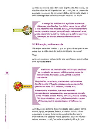 UNIDADE5–Comunicação,mídiaeeducação
98
A mídia na escola pode ter outro significado. Na escola, os
destinatários da mídia poderiam ter condições de passar de
passivos receptores da herança midiática comercial a ativos e
críticos receptores na interação com a cultura da mídia.
Ao longo do módulo usei a palavra mídia com
diferentes significados. Isso talvez possa tornar difícil
a sua interpretação do texto. Então, procure identificar e
anotar, quantos e quais os significados pelos quais você
pode interpretar a palavra mídia, que é palavra-chave na
formação do técnico em multimeios didáticos.
5.2 Educação, mídia e escola
Você quer entender melhor o que eu quero dizer quando es-
crevo que a mídia pode ter outro significado na escola?
Veja:
Antes de qualquer coisa atente aos significados construídos
com a palavra mídia:
1) sistema de comunicação social cujos produtos
ou resultados se tornam públicos pelos meios de
comunicação de massa: rádio, jornal, televisão,
computador;
2) aparelhos receptores, produtores e reprodutores
de informação: TV, rádio, videocassete, computador,
aparelho de som, DVD, telefone, celular, etc.;
3) materiais e atividades por meio dos quais
representamos, expressamos e comunicamos: jornais,
livros, revistas, discos, filmes, cartazes, murais, painéis,
CD, livros didáticos, carta, página eletrônica, correio
eletrônico, teatro, apresentações artísticas, etc.
A mídia, como sistema de comunicação social, assim como
escola, igreja, empresas, Estado, exército, polícia, crime
organizado e outros é elemento constituinte do mesmo
mundo humano. Escola e mídia, portanto, estão no mundo
sob as mesmas condições: educam pela significação que
 