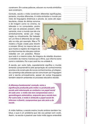UNIDADE5–Comunicação,mídiaeeducação
99
IMPORTANTE
constroem. Em outras palavras, educam no mundo simbólico
que constroem.
Contudo, escola e mídia constroem diferentes significações,
portanto, mundos diferentes. A mídia simboliza o mundo por
meio de linguagens dinâmicas e plurais; às vezes até espe-
taculares, cheias de efeitos sonoros
e de imagem como no cinema, na
televisão e no computador, porém
sem que as pessoas possam, efeti-
vamente, viver o mundo que ela cria
simbolicamente, senão por imagi-
nação ou virtualmente. Ser baleado
em um filme é diferente de ser bale-
ado na vida, por exemplo. Mas a TV
mostra a ficção criada para divertir
e entreter (filme) na mesma tela em
que mostra o registro de imagens de
acontecimentos da vida para noticiar
(rebelião em um presídio). Parece
que tudo é a mesma coisa. As imagens da rebelião divertem
e entretêm da mesma maneira que o filme, que informa tanto
como o noticiário. Foi o que você leu na unidade 4.
A escola, por outro lado, supostamente significa o mundo
tentando compreendê-lo pela apropriação de conhecimentos
prontos e da construção de novos conhecimentos, privilegian-
do a presença das pessoas que se comunicam por linguagem
oral e escrita principalmente, apesar de outras linguagens
também estarem presentes no processo educativo escolar.
A diferença fundamental, contudo, entre a
significação produzida pela mídia e a produzida pela
escola está relacionada ao contexto e ao papel social
de cada uma: a mídia não tem compromisso com a
aprendizagem sistemática, enquanto que a escola tem.
Por outro lado, à mídia é atribuído o papel social de
informar e divertir, compromisso que não seria o da
escola.
A mídia habitua, a escola ensina (muito embora também ha-
bitue, o que é um problema que não vou pensar com você).
Assim, na escola é possível usar toda mídia (agora entendida
 