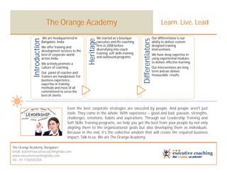 The Orange Academy                                                                               Learn. Live. Lead

            Introduction   We are headquartered in                   We started as a boutique                           Our differentiator is our




                                                          Heritage




                                                                                                      Differentiators
                           Bangalore, India                          executive and life coaching                        ability to deliver custom
                           We offer training and                     firm in 2008 before                                designed training
                           development services to the               diversifying into coach                            interventions
                           best of corporate world                   training, soft skills training                     We have deep expertise in
                           across India.                             and outbound programs.                             using experiential modules
                           We actively promote a                                                                        to deliver effective learning.
                           culture of coaching.                                                                         Our interventions are long
                           Our panel of coaches and                                                                     term and we deliver
                           trainers are handpicked. For                                                                 measurable results.
                           business experience,
                           expertise in training
                           methods and most of all
                           commitment to serve the
                           best of clients.


                                             Even the best corporate strategies are executed by people. And people aren't just
                                             tools. They come in the whole. With experience – good and bad, passion, strengths,
                                             challenges, emotions, habits and aspirations. Through our Leadership Training and
                                             Soft Skills Training programs, we help you get the best from your people by not only
                                             aligning them to the organizational goals but also developing them as individuals.
                                             Because in the end, it’s the collective wisdom that will create the required business
                                             impact. Talk to us. We are The Orange Academy.

The Orange Academy, Bangalore
Email: learn@executivecoachingindia.com
www.executivecoachingindia.com
Tel: +91 7760503350
 