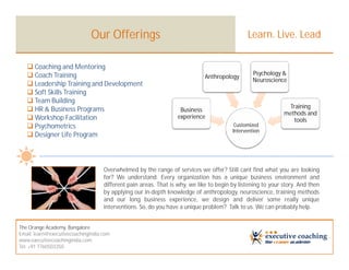 Our Offerings                                                   Learn. Live. Lead

    Coaching and Mentoring
    Coach Training                                                                              Psychology &
                                                                             Anthropology
                                                                                                 Neuroscience
    Leadership Training and Development
    Soft Skills Training
    Team Building
    HR & Business Programs                                                                                    Training
                                                                   Business
                                                                                                             methods and
    Workshop Facilitation                                        experience
                                                                                                                tools
    Psychometrics                                                                       Customized
                                                                                        Intervention
    Designer Life Program



                                    Overwhelmed by the range of services we offer? Still cant find what you are looking
                                    for? We understand. Every organization has a unique business environment and
                                    different pain areas. That is why, we like to begin by listening to your story. And then
                                    by applying our in-depth knowledge of anthropology, neuroscience, training methods
                                    and our long business experience, we design and deliver some really unique
                                    interventions. So, do you have a unique problem? Talk to us. We can probably help.


The Orange Academy, Bangalore
Email: learn@executivecoachingindia.com
www.executivecoachingindia.com
Tel: +91 7760503350
 