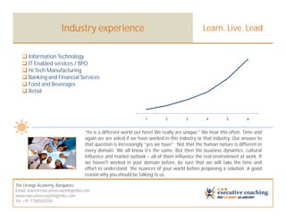 Industry experience                                                   Learn. Live. Lead


    Information Technology
    IT Enabled services / BPO
    Hi Tech Manufacturing
    Banking and Financial Services
    Food and Beverages
    Retail



                                                                 1         2         3         4         5         6


                                    “Its is a different world out here! We really are unique.” We hear this often. Time and
                                    again we are asked if we have worked in this industry or that industry. Our answer to
                                    that question is increasingly “yes we have”. Not that the human nature is different in
                                    every domain. We all know it’s the same. But then the business dynamics, cultural
                                    influence and market outlook – all of them influence the real environment at work. If
                                    we haven't worked in your domain before, be sure that we will take the time and
                                    effort to understand the nuances of your world before proposing a solution. A good
                                    reason why you should be talking to us.

The Orange Academy, Bangalore
Email: learn@executivecoachingindia.com
www.executivecoachingindia.com
Tel: +91 7760503350
 