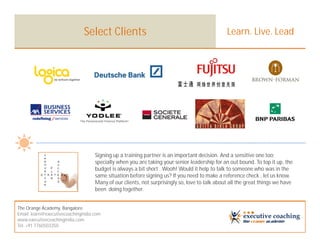 Select Clients                                                  Learn. Live. Lead




                                    Signing up a training partner is an important decision. And a sensitive one too;
                                    specially when you are taking your senior leadership for an out bound. To top it up, the
                                    budget is always a bit short . Wooh! Would it help to talk to someone who was in the
                                    same situation before signing us? If you need to make a reference check , let us know.
                                    Many of our clients, not surprisingly so, love to talk about all the great things we have
                                    been doing together.


The Orange Academy, Bangalore
Email: learn@executivecoachingindia.com
www.executivecoachingindia.com
Tel: +91 7760503350
 