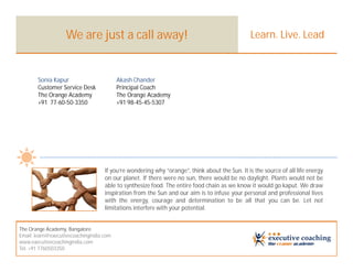 We are just a call away!                                                     Learn. Live. Lead



       Sonia Kapur                        Akash Chander
       Customer Service Desk              Principal Coach
       The Orange Academy                 The Orange Academy
       +91 77-60-50-3350                  +91 98-45-45-5307




                                    If you’re wondering why “orange”, think about the Sun. It is the source of all life energy
                                    on our planet. If there were no sun, there would be no daylight. Plants would not be
                                    able to synthesize food. The entire food chain as we know it would go kaput. We draw
                                    inspiration from the Sun and our aim is to infuse your personal and professional lives
                                    with the energy, courage and determination to be all that you can be. Let not
                                    limitations interfere with your potential.


The Orange Academy, Bangalore
Email: learn@executivecoachingindia.com
www.executivecoachingindia.com
Tel: +91 7760503350
 