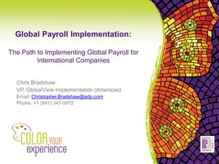 Global Payroll Implementation:

The Path to Implementing Global Payroll for
         International Companies


  Chris Bradshaw
  VP, GlobalView Implementation (Americas)
  Email: Christopher.Bradshaw@adp.com
  Phone: +1 (847) 347-5972
 