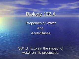 Biology 102 A
    Properties of Water
           And
       Acids/Bases



SB1.d. Explain the impact of
  water on life processes.
 