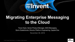 © 2016, Amazon Web Services, Inc. or its Affiliates. All rights reserved.
Trevor Dyck, Senior Product Manager, AWS Messaging
Quinn Easterbrook, Director Platform Engineering, Capital One
November 30, 2016
Migrating Enterprise Messaging
to the Cloud
 
