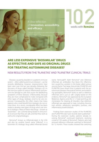 ARE LESS EXPENSIVE ‘BIOSIMILAR’ DRUGS
AS EFFECTIVE AND SAFE AS ORIGINAL DRUGS
FOR TREATING AUTOIMMUNE DISEASES?
NEW RESULTS FROM THE ‘PLANETAS’ AND ‘PLANETRA’ CLINICAL TRIALS
Diseases caused by disorders in a patient’s immune
system – often called‘autoimmune diseases’– can be
severely debilitating. However, improvements have
been seen over the last two decades following the
discovery of drugs called ‘biologics’. Biologics act on
the immune system to reduce inflammation and pre-
vent the damage to cells that causes the debilitating
symptoms of these diseases. Unfortunately, because
they are more complicated to make compared with
other types of drugs, biologics tend to be very ex-
pensive. Consequently, this often means that many
patients who could benefit from biologics do not re-
ceive them. As a result, considerable effort has been
made to develop new types of drugs which are simi-
lar to biologics. Many of these new drugs – known as
‘biosimilars’ – are currently being tested in clinical tri-
als to ensure that they are safe, and that they work as
well as the original biologics.
Remsima®, known as infliximab-dyyb in the USA
and also by another brand name Inflectra®, is a
biosimilar of a biologic drug called infliximab (brand
name: Remicade®). Both Remsima® and reference
infliximab are antibodies that block the inflamma-
tion caused by a protein in the body called tumour
necrosis factor. Two large clinical trials, PLANETAS and
PLANETRA, have shown that in patients with the au-
toimmune diseases rheumatoid arthritis and ankylos-
ing spondylitis, Remsima® works as well as reference
infliximab and is just as safe. Largely based on this
evidence, Remsima® was approved by the European
Medicines Agency and the U. S. Food and Drug Ad-
ministration for treating all disorders that reference
infliximab was approved to treat, including rheuma-
toid arthritis, ankylosing spondylitis, psoriasis, and
inflammatory bowel diseases.
Findings from extension studies of the PLANETAS
and PLANETRA trials have recently been published.1,2
During the extension studies, patients already re-
ceiving Remsima® continued treatment, receiving
a total of 102 weeks of Remsima®. Patients who had
received reference infliximab switched to Remsima®
for 12 months. These studies showed that switching
weeks with
A clear reflection
of innovation, accessibility,
and efficacy
A clear reflection of what has been added to the treatment paradigm.
Evidence based switching,
Evidence supports biosimilar infliximab, Remsima.
 