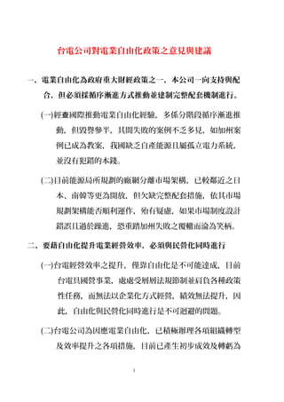 台電公司對電業自由化政策之意見與建議
一、電業自由化為政府重大財經政策之一，本公司一向支持與配
合，但必須採循序漸進方式推動並建制完整配套機制進行。
(一)經 國際推動電業自由化經驗，多係分階段循序漸進推查
動，但毀譽參半，其間失敗的案例不乏多見，如加州案
例已成為教案，我國缺乏自產能源且屬孤立電力系統，
並沒有犯錯的本錢。
(二)目前能源局所規劃的廠網分離市場架構，已較鄰近之日
本、南韓等更為開放，但欠缺完整配套措施，依其市場
規劃架構能否順利運作，殆有疑慮，如果市場制度設計
錯誤且過於躁進，恐重踏加州失敗之覆轍而淪為笑柄。
二、要藉自由化提升電業經營效率，必須與民營化同時進行
(一)台電經營效率之提升，僅靠自由化是不可能達成，目前
台電具國營事業，處處受層層法規節制並肩負各種政策
性任務，而無法以企業化方式經營，績效無法提升，因
此，自由化與民營化同時進行是不可迴避的問題。
(二)台電公司為因應電業自由化，已積極辦理各項組織轉型
及效率提升之各項措施，目前已產生初步成效及轉虧為
1
 