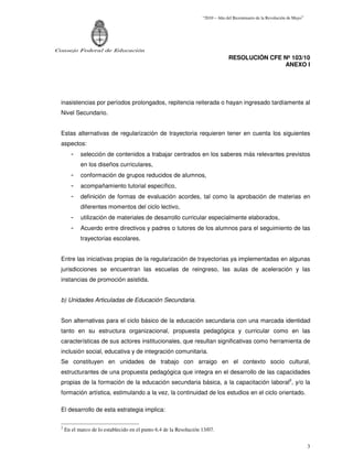 “2010 – Año del Bicentenario de la Revolución de Mayo”




Consejo Federal de Educación
                                                                                  RESOLUCIÓN CFE Nº 103/10
                                                                                                 ANEXO I




  inasistencias por períodos prolongados, repitencia reiterada o hayan ingresado tardíamente al
  Nivel Secundario.


  Estas alternativas de regularización de trayectoria requieren tener en cuenta los siguientes
  aspectos:
        -    selección de contenidos a trabajar centrados en los saberes más relevantes previstos
             en los diseños curriculares,
        -    conformación de grupos reducidos de alumnos,
        -    acompañamiento tutorial específico,
        -    definición de formas de evaluación acordes, tal como la aprobación de materias en
             diferentes momentos del ciclo lectivo,
        -    utilización de materiales de desarrollo curricular especialmente elaborados,
        -    Acuerdo entre directivos y padres o tutores de los alumnos para el seguimiento de las
             trayectorias escolares.


  Entre las iniciativas propias de la regularización de trayectorias ya implementadas en algunas
  jurisdicciones se encuentran las escuelas de reingreso, las aulas de aceleración y las
  instancias de promoción asistida.


  b) Unidades Articuladas de Educación Secundaria.


  Son alternativas para el ciclo básico de la educación secundaria con una marcada identidad
  tanto en su estructura organizacional, propuesta pedagógica y curricular como en las
  características de sus actores institucionales, que resultan significativas como herramienta de
  inclusión social, educativa y de integración comunitaria.
  Se constituyen en unidades de trabajo con arraigo en el contexto socio cultural,
  estructurantes de una propuesta pedagógica que integra en el desarrollo de las capacidades
  propias de la formación de la educación secundaria básica, a la capacitación laboral2, y/o la
  formación artística, estimulando a la vez, la continuidad de los estudios en el ciclo orientado.

  El desarrollo de esta estrategia implica:

  2
      En el marco de lo establecido en el punto 6.4 de la Resolución 13/07.


                                                                                                                              3
 