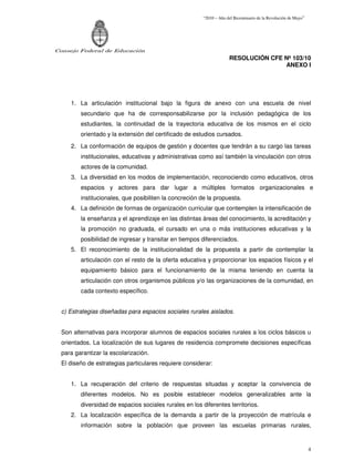 “2010 – Año del Bicentenario de la Revolución de Mayo”




Consejo Federal de Educación
                                                                      RESOLUCIÓN CFE Nº 103/10
                                                                                     ANEXO I




     1. La articulación institucional bajo la figura de anexo con una escuela de nivel
         secundario que ha de corresponsabilizarse por la inclusión pedagógica de los
         estudiantes, la continuidad de la trayectoria educativa de los mismos en el ciclo
         orientado y la extensión del certificado de estudios cursados.
     2. La conformación de equipos de gestión y docentes que tendrán a su cargo las tareas
         institucionales, educativas y administrativas como así también la vinculación con otros
         actores de la comunidad.
     3. La diversidad en los modos de implementación, reconociendo como educativos, otros
         espacios y actores para dar lugar a múltiples formatos organizacionales e
         institucionales, que posibiliten la concreción de la propuesta.
     4. La definición de formas de organización curricular que contemplen la intensificación de
         la enseñanza y el aprendizaje en las distintas áreas del conocimiento, la acreditación y
         la promoción no graduada, el cursado en una o más instituciones educativas y la
         posibilidad de ingresar y transitar en tiempos diferenciados.
     5. El reconocimiento de la institucionalidad de la propuesta a partir de contemplar la
         articulación con el resto de la oferta educativa y proporcionar los espacios físicos y el
         equipamiento básico para el funcionamiento de la misma teniendo en cuenta la
         articulación con otros organismos públicos y/o las organizaciones de la comunidad, en
         cada contexto específico.


  c) Estrategias diseñadas para espacios sociales rurales aislados.


  Son alternativas para incorporar alumnos de espacios sociales rurales a los ciclos básicos u
  orientados. La localización de sus lugares de residencia compromete decisiones específicas
  para garantizar la escolarización.
  El diseño de estrategias particulares requiere considerar:


     1. La recuperación del criterio de respuestas situadas y aceptar la convivencia de
         diferentes modelos. No es posible establecer modelos generalizables ante la
         diversidad de espacios sociales rurales en los diferentes territorios.
     2. La localización específica de la demanda a partir de la proyección de matrícula e
         información sobre la población que proveen las escuelas primarias rurales,


                                                                                                                  4
 
