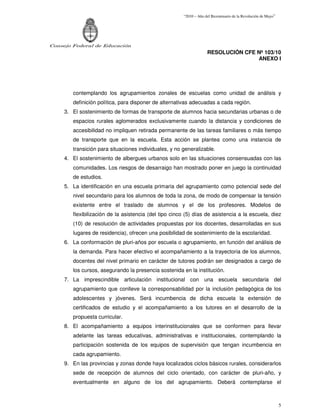 “2010 – Año del Bicentenario de la Revolución de Mayo”




Consejo Federal de Educación
                                                                    RESOLUCIÓN CFE Nº 103/10
                                                                                   ANEXO I




        contemplando los agrupamientos zonales de escuelas como unidad de análisis y
        definición política, para disponer de alternativas adecuadas a cada región.
     3. El sostenimiento de formas de transporte de alumnos hacia secundarias urbanas o de
        espacios rurales aglomerados exclusivamente cuando la distancia y condiciones de
        accesibilidad no impliquen retirada permanente de las tareas familiares o más tiempo
        de transporte que en la escuela. Esta acción se plantea como una instancia de
        transición para situaciones individuales, y no generalizable.
     4. El sostenimiento de albergues urbanos solo en las situaciones consensuadas con las
        comunidades. Los riesgos de desarraigo han mostrado poner en juego la continuidad
        de estudios.
     5. La identificación en una escuela primaria del agrupamiento como potencial sede del
        nivel secundario para los alumnos de toda la zona, de modo de compensar la tensión
        existente entre el traslado de alumnos y el de los profesores. Modelos de
        flexibilización de la asistencia (del tipo cinco (5) días de asistencia a la escuela, diez
        (10) de resolución de actividades propuestas por los docentes, desarrolladas en sus
        lugares de residencia), ofrecen una posibilidad de sostenimiento de la escolaridad.
     6. La conformación de pluri-años por escuela o agrupamiento, en función del análisis de
        la demanda. Para hacer efectivo el acompañamiento a la trayectoria de los alumnos,
        docentes del nivel primario en carácter de tutores podrán ser designados a cargo de
        los cursos, asegurando la presencia sostenida en la institución.
     7. La imprescindible articulación institucional con una escuela secundaria del
        agrupamiento que conlleve la corresponsabilidad por la inclusión pedagógica de los
        adolescentes y jóvenes. Será incumbencia de dicha escuela la extensión de
        certificados de estudio y el acompañamiento a los tutores en el desarrollo de la
        propuesta curricular.
     8. El acompañamiento a equipos interinstitucionales que se conformen para llevar
        adelante las tareas educativas, administrativas e institucionales, contemplando la
        participación sostenida de los equipos de supervisión que tengan incumbencia en
        cada agrupamiento.
     9. En las provincias y zonas donde haya localizados ciclos básicos rurales, considerarlos
        sede de recepción de alumnos del ciclo orientado, con carácter de pluri-año, y
        eventualmente en alguno de los del agrupamiento. Deberá contemplarse el



                                                                                                                5
 