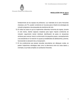 “2010 – Año del Bicentenario de la Revolución de Mayo”




Consejo Federal de Educación
                                                                   RESOLUCIÓN CFE Nº 103/10
                                                                                  ANEXO I




        fortalecimiento de los equipos de profesores. Los materiales de la serie Horizontes
        (impresos y de TV), pueden constituirse en recursos para el diseño de estrategias de
        inclusión progresiva a las propuestas de enseñanza del ciclo.
     10. En todos los casos en que se implementen diferentes momentos de ingreso, durante
        el ciclo lectivo, diseñar espacios receptivos para lograr mejores condiciones de
        inclusión: seguimiento tutorial individual, identificación de pares en situaciones
        similares para avanzar hacia la conformación de pequeños grupos, acompañamiento
        a los estudiantes en la inserción en grupos ya establecidos de adolescentes y jóvenes,
        favoreciendo la valoración de su incorporación.
     11. En las jurisdicciones que posean escuelas secundarias con albergues rurales, se
        podrán implementar estrategias tales como la alternancia entre los ciclos básico y
        orientado y la jornada completa con profesores itinerantes.




                                                                                                               6
 